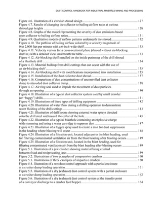 DUST CONTROL HANDBOOK FOR INDUSTRIAL MINERALS MINING AND PROCESSING
Figure 4.6. Illustration of a circular shroud design..................................................................... 127
Figure 4.7. Results of changing the collector to bailing airflow ratio at various
shroud gap heights ...................................................................................................................... 128
Figure 4.8. Graphs of the model representing the severity of dust emissions based
upon collector to bailing airflow ratios....................................................................................... 131
Figure 4.9. Qualitative models of airflow patterns underneath the shroud................................. 132
Figure 4.10. The pathline of bailing airflow colored by a velocity magnitude of
0 to 2,000 feet per minute with a 6-inch-wide shelf ................................................................... 133
Figure 4.11. Velocity vectors for a cross-sectional plane (shroud without air-blocking
shelves) with a detailed view underneath the table..................................................................... 133
Figure 4.12. Air-blocking shelf installed on the inside perimeter of the drill shroud
of a blasthole drill ....................................................................................................................... 134
Figure 4.13. Material buildup from drill cuttings that can occur with the use of
an air-blocking shelf ................................................................................................................... 135
Figure 4.14. Air-blocking shelf with modifications incorporated into installation .................... 135
Figure 4.15. Installation of the dust collector dust shroud.......................................................... 137
Figure 4.16. Comparison of dust concentrations of uncontrolled dust collector
dump to shrouded dust collector dump....................................................................................... 138
Figure 4.17. Air ring seal used to impede the movement of dust particles
through an opening ..................................................................................................................... 140
Figure 4.18. Illustration of a typical dust collector system used by small crawler
(or “buggy”) drills....................................................................................................................... 141
Figure 4.19. Illustrations of three types of drilling equipment ................................................... 142
Figure 4.20. Illustration of water flow during a drilling operation to demonstrate
water flushing of the drill cuttings.............................................................................................. 143
Figure 4.21. Illustration of drill boom showing external water sprays directed
onto the drill steel and toward the collar of the hole................................................................... 145
Figure 4.22. Illustration of a typical blasthole containing an explosive charge
with stemming and using a water cartridge to suppress dust...................................................... 147
Figure 4.23. Illustration of a fogger spray used to create a mist for dust suppression
in the heading where blasting will occur .................................................................................... 148
Figure 4.24. Illustration of a filtration unit, located adjacent to the blast heading, used
for filtering contaminated ventilation air from the blast heading after blasting occurs.............. 149
Figure 4.25. Illustration of a filtration unit, located in the blast heading, used for
filtering contaminated ventilation air from the blast heading after blasting occurs ................... 149
Figure 5.1. Illustration of a jaw crusher showing material being crushed
between fixed and reciprocating jaws......................................................................................... 159
Figure 5.2. Illustrations of two examples of compressive crushers............................................ 160
Figure 5.3. Illustrations of three examples of impactive crushers .............................................. 160
Figure 5.4. Illustration of a wet dust control approach with a partial enclosure
at a crusher dump loading operation........................................................................................... 161
Figure 5.5. Illustration of a dry (exhaust) dust control system with a partial enclosure
at a crusher dump loading operation........................................................................................... 162
Figure 5.6. Illustration of a dry (exhaust) dust control system at the transfer point
of a conveyor discharge to a crusher feed hopper....................................................................... 164
 