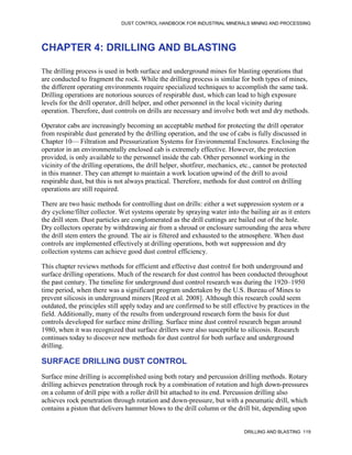 DUST CONTROL HANDBOOK FOR INDUSTRIAL MINERALS MINING AND PROCESSING
DRILLING AND BLASTING 119
CHAPTER 4: DRILLING AND BLASTING
The drilling process is used in both surface and underground mines for blasting operations that
are conducted to fragment the rock. While the drilling process is similar for both types of mines,
the different operating environments require specialized techniques to accomplish the same task.
Drilling operations are notorious sources of respirable dust, which can lead to high exposure
levels for the drill operator, drill helper, and other personnel in the local vicinity during
operation. Therefore, dust controls on drills are necessary and involve both wet and dry methods.
Operator cabs are increasingly becoming an acceptable method for protecting the drill operator
from respirable dust generated by the drilling operation, and the use of cabs is fully discussed in
Chapter 10— Filtration and Pressurization Systems for Environmental Enclosures. Enclosing the
operator in an environmentally enclosed cab is extremely effective. However, the protection
provided, is only available to the personnel inside the cab. Other personnel working in the
vicinity of the drilling operations, the drill helper, shotfirer, mechanics, etc., cannot be protected
in this manner. They can attempt to maintain a work location upwind of the drill to avoid
respirable dust, but this is not always practical. Therefore, methods for dust control on drilling
operations are still required.
There are two basic methods for controlling dust on drills: either a wet suppression system or a
dry cyclone/filter collector. Wet systems operate by spraying water into the bailing air as it enters
the drill stem. Dust particles are conglomerated as the drill cuttings are bailed out of the hole.
Dry collectors operate by withdrawing air from a shroud or enclosure surrounding the area where
the drill stem enters the ground. The air is filtered and exhausted to the atmosphere. When dust
controls are implemented effectively at drilling operations, both wet suppression and dry
collection systems can achieve good dust control efficiency.
This chapter reviews methods for efficient and effective dust control for both underground and
surface drilling operations. Much of the research for dust control has been conducted throughout
the past century. The timeline for underground dust control research was during the 1920–1950
time period, when there was a significant program undertaken by the U.S. Bureau of Mines to
prevent silicosis in underground miners [Reed et al. 2008]. Although this research could seem
outdated, the principles still apply today and are confirmed to be still effective by practices in the
field. Additionally, many of the results from underground research form the basis for dust
controls developed for surface mine drilling. Surface mine dust control research began around
1980, when it was recognized that surface drillers were also susceptible to silicosis. Research
continues today to discover new methods for dust control for both surface and underground
drilling.
SURFACE DRILLING DUST CONTROL
Surface mine drilling is accomplished using both rotary and percussion drilling methods. Rotary
drilling achieves penetration through rock by a combination of rotation and high down-pressures
on a column of drill pipe with a roller drill bit attached to its end. Percussion drilling also
achieves rock penetration through rotation and down-pressure, but with a pneumatic drill, which
contains a piston that delivers hammer blows to the drill column or the drill bit, depending upon
 
