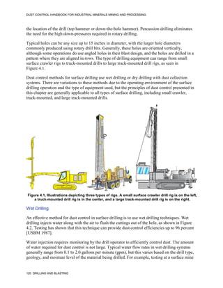 DUST CONTROL HANDBOOK FOR INDUSTRIAL MINERALS MINING AND PROCESSING
120 DRILLING AND BLASTING
the location of the drill (top hammer or down-the-hole hammer). Percussion drilling eliminates
the need for the high down-pressures required in rotary drilling.
Typical holes can be any size up to 15 inches in diameter, with the larger hole diameters
commonly produced using rotary drill bits. Generally, these holes are oriented vertically,
although some operations do use angled holes in their blast design, and the holes are drilled in a
pattern where they are aligned in rows. The type of drilling equipment can range from small
surface crawler rigs to truck-mounted drills to large track-mounted drill rigs, as seen in
Figure 4.1.
Dust control methods for surface drilling use wet drilling or dry drilling with dust collection
systems. There are variations to these methods due to the operating environment of the surface
drilling operation and the type of equipment used, but the principles of dust control presented in
this chapter are generally applicable to all types of surface drilling, including small crawler,
truck-mounted, and large track-mounted drills.
Figure 4.1. Illustrations depicting three types of rigs. A small surface crawler drill rig is on the left,
a truck-mounted drill rig is in the center, and a large track-mounted drill rig is on the right.
Wet Drilling
An effective method for dust control in surface drilling is to use wet drilling techniques. Wet
drilling injects water along with the air to flush the cuttings out of the hole, as shown in Figure
4.2. Testing has shown that this technique can provide dust control efficiencies up to 96 percent
[USBM 1987].
Water injection requires monitoring by the drill operator to efficiently control dust. The amount
of water required for dust control is not large. Typical water flow rates in wet drilling systems
generally range from 0.1 to 2.0 gallons per minute (gpm), but this varies based on the drill type,
geology, and moisture level of the material being drilled. For example, testing at a surface mine
 