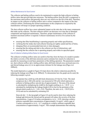 DUST CONTROL HANDBOOK FOR INDUSTRIAL MINERALS MINING AND PROCESSING
DRILLING AND BLASTING 129
Airflow Maintenance for Dust Control
The collector and bailing airflows need to be maintained to sustain the high collector to bailing
airflow ratios that prevent high dust emissions. The bailing airflow from the drill’s compressor is
the maximum rated airflow and generally does not vary much over the life of the drill. Therefore,
its impact on the collector to bailing airflow ratio is minor compared to the impact of the dust
collector airflow. Performing the normal maintenance on the compressor as required by the
manufacturer will keep it in proper operating condition.
The dust collector airflow has a more substantial impact on the ratio due to the many components
that make up the collector. The dust collector airflow can decrease over time due to damaged
components and neglected maintenance. Therefore, proper maintenance of the collector to
maintain maximum airflow is required. Collector maintenance involves five actions by the
operator:
 ensuring that filter backflushing is operating properly and within specifications,
 verifying that the intake duct and collector housing are tightly sealed and free of holes,
 changing filters at recommended intervals or when damaged,
 ensuring that the tubing and inlet to the collector are free of obstructions, and
 ensuring that the collector fan is operating properly and within its specified speed.
Use of Collector to Bailing Airflow Ratios for Dust Control
The collector to bailing airflow ratios are useful in that they form the basis of a model to predict
the relative severity of the drill dust emissions and to estimate how much of a reduction is
possible by measuring several basic parameters of the drilling operation. The parameters needed
are: dust collector airflow (QC), bailing airflow (QB), drill deck shroud cross-sectional area (AS),
and shroud leakage area (AL) or an approximate estimate for the leakage area [Page et al.
2008a,b].
The model depicted as a graph in Figure 4.8 (top) shows the relative reductions possible by
reducing the leakage area [Page et al. 2008a,b]. To demonstrate how the graph can be used, the
following example is given.
An operator has a drill rig with drill deck dimensions of 4 feet by 5 feet. The rated
compressor QB is 260 scfm and QC was measured at 530 scfm which represents a
collector to bailing airflow ratio QC/QB of approximately 2. The area of the shroud
is calculated by multiplying the width by the length resulting in AS = 20 ft2
. AL is
calculated by multiplying the leakage height (LH) in feet by the perimeter of the
shroud which results in AL = LH x 18 ft. Therefore, the ratio AS/AL = 20 ft2
/(LH x
18 ft) and can be calculated by estimating LH.
Since QC/QB = 2, the top graph in Figure 4.8 can be used to show how reducing the
leakage gap between the shroud and the ground will reduce the severity of the dust
concentrations. A gap of 14 inches corresponds to AS/AL = 0.95, showing a relative
airborne respirable dust concentration of approximately 16 mg/m3
, while a gap of
2 inches corresponds to AS/AL = 6.7, resulting in a relative airborne respirable dust
concentration of approximately 5 mg/m3
. This example demonstrates that reducing
 
