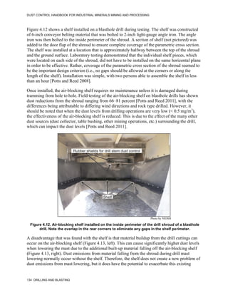 DUST CONTROL HANDBOOK FOR INDUSTRIAL MINERALS MINING AND PROCESSING
134 DRILLING AND BLASTING
Figure 4.12 shows a shelf installed on a blasthole drill during testing. The shelf was constructed
of 6-inch conveyor belting material that was bolted to 2-inch light-gauge angle iron. The angle
iron was then bolted to the inside perimeter of the shroud. A section of shelf (not pictured) was
added to the door flap of the shroud to ensure complete coverage of the parametric cross section.
The shelf was installed at a location that is approximately halfway between the top of the shroud
and the ground surface. Laboratory testing demonstrated that the individual shelf pieces, which
were located on each side of the shroud, did not have to be installed on the same horizontal plane
in order to be effective. Rather, coverage of the parametric cross section of the shroud seemed to
be the important design criterion (i.e., no gaps should be allowed at the corners or along the
length of the shelf). Installation was simple, with two persons able to assemble the shelf in less
than an hour [Potts and Reed 2008].
Once installed, the air-blocking shelf requires no maintenance unless it is damaged during
tramming from hole to hole. Field testing of the air-blocking shelf on blasthole drills has shown
dust reductions from the shroud ranging from 66–81 percent [Potts and Reed 2011], with the
differences being attributable to differing wind directions and rock type drilled. However, it
should be noted that when the dust levels from drilling operations are very low (< 0.5 mg/m3
),
the effectiveness of the air-blocking shelf is reduced. This is due to the effect of the many other
dust sources (dust collector, table bushing, other mining operations, etc.) surrounding the drill,
which can impact the dust levels [Potts and Reed 2011].
Figure 4.12. Air-blocking shelf installed on the inside perimeter of the drill shroud of a blasthole
drill. Note the overlap in the rear corners to eliminate any gaps in the shelf perimeter.
Photo by NIOSH
A disadvantage that was found with the shelf is that material buildup from the drill cuttings can
occur on the air-blocking shelf (Figure 4.13, left). This can cause significantly higher dust levels
when lowering the mast due to the additional built-up material falling off the air-blocking shelf
(Figure 4.13, right). Dust emissions from material falling from the shroud during drill mast
lowering normally occur without the shelf. Therefore, the shelf does not create a new problem of
dust emissions from mast lowering, but it does have the potential to exacerbate this existing
 