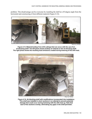 DUST CONTROL HANDBOOK FOR INDUSTRIAL MINERALS MINING AND PROCESSING
DRILLING AND BLASTING 135
problem. This disadvantage can be overcome by installing the shelf at a 45-degree angle from the
horizontal and constructing it from different material (Figure 4.14).
Figure 4.13. Material buildup from drill cuttings that can occur with the use of an
air-blocking shelf. The left photo shows buildup of material on the air-blocking shelf.
The right photo shows the resulting dust emissions created during lowering of the drill mast.
Photos by NIOSH
Figure 4.14. Air-blocking shelf with modifications incorporated into installation.
This shelf was installed in short sections in an attempt to prevent potential
damage that could occur during tramming with the drill mast up. Note that
each of the sections overlap, eliminating any gaps in the shelf perimeter.
Photo by NIOSH
 