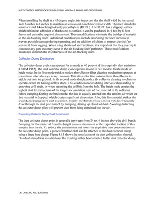 DUST CONTROL HANDBOOK FOR INDUSTRIAL MINERALS MINING AND PROCESSING
136 DRILLING AND BLASTING
When installing the shelf at a 45-degree angle, it is important that the shelf width be increased
from 6 inches to 8 inches to maintain an equivalent 6-inch horizontal width. The shelf should be
constructed of 1/4-inch high-density polyethylene (HDPE). The HDPE has a slippery surface,
which minimizes adhesion of the dust to its surface. It can be purchased in 4-foot by 8-foot
sheets and cut to the required dimensions. These modifications eliminate the buildup of material
on the air-blocking shelf. Additional modifications include shortening the shelf sections to
prevent possible damage during tramming, and the addition of chains to support the shelf to
prevent it from sagging. When using shortened shelf sections, it is important that they overlap to
eliminate any gaps that may occur in the air-blocking shelf perimeter. These modifications
should not diminish the effectiveness of the air-blocking shelf.
Collector Dump Discharge
The collector dump cycle can account for as much as 40 percent of the respirable dust emissions
[USBM 1985]. The dust collector dump cycle operates in one of two modes: trickle mode or
batch mode. In the first mode (trickle mode), the collector filter cleaning mechanism operates at
preset time intervals, e.g., every 1 minute. This allows the fine material from the collector to
trickle out onto the ground. In the second mode (batch mode), the collector cleaning mechanism
operates when the bailing airflow stops. This condition occurs during intervals when adding or
removing drill steels, or when removing the drill bit from the hole. The batch mode creates the
highest dust levels because of the longer accumulation time of fine material in the collector
before dumping. During the batch mode, the dust is usually emitted into the ambient air when the
fine material is dropped, which creates significant dispersion. Also, this fine material strikes the
ground, producing more dust dispersion. Finally, the drill itself and service vehicles frequently
drive through the dust pile formed by dumping, stirring up clouds of dust. Avoiding disturbing
the collector dump piles will prevent dust from being entrained into the air.
Preventing Collector Dump Dust Entrainment
The dust collector dump point is generally anywhere from 24 to 36 inches above the drill bench.
Dumping the fine material from this height causes entrainment of the respirable fraction of this
material into the air. To reduce this entrainment and lower the respirable dust concentrations at
the collector dump point, a piece of brattice cloth can be attached to the dust collector dump
using a large hose clamp. Figure 4.15 shows the installation of the dust collector dust shroud.
This dust shroud was installed over the existing rubber boot attached to the dust collector dump.
 