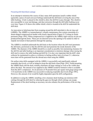 DUST CONTROL HANDBOOK FOR INDUSTRIAL MINERALS MINING AND PROCESSING
DRILLING AND BLASTING 139
Preventing Drill Stem/Deck Leakage
In an attempt to minimize this source of dust, many drill operations install a rubber shield
(generally a piece of used conveyor belting) underneath the drill deck covering the area of the
table bushing. A hole is placed in this shield to allow the drill bit to pass through. This shield is
also susceptible to wear and damage, and dust emissions through the drill table bushing occur
over time. Figure 4.10 shows this rubber shield, which is located at the drill bit underneath the
drill deck.
An innovation to help keep dust from escaping around the drill stem/deck is the air ring seal
(AIRRS). The AIRRS is a nonmechanical, virtually maintenance-free system consisting of a
donut-shaped compressed air header with closely spaced holes (Figure 4.17) along its inside
perimeter [Page 1991]. When compressed air is supplied to the AIRRS, high-velocity air jets are
produced through the holes. These jets are directed across the opening to be sealed in order to
impede movement of dust particles through the opening.
The AIRRS is installed underneath the drill deck at the location where the drill steel penetrates
the drill deck, positioned so that the drill bit and steel penetrate the inside diameter of the
AIRRS. The diameter of the AIRRS should be as small as possible, but maintaining clearance for
the drill bit and table bushing is an important consideration to minimize damage when raising the
drill steel to remove the table bushing and drill bit. It is also very important that the drill’s dust
collector be maintained to achieve a collector to bailing airflow ratio of at least 2:1; otherwise
more dust will be generated from the shroud area when using the AIRRS.
On surface mine drills equipped with the AIRRS, it successfully and significantly reduced
respirable dust levels, as well as helped to keep the drill deck clean [Page 1991]. Solid-mounting
the AIRRS flush with the deck virtually eliminates all large cuttings as well as the visible dust
above the deck. The amount of air supplied to the AIRRS would be limited to what is available
from the drill’s compressor. An air pressure of 30 pounds-force per square inch gauge (psig) with
1/16-inch holes in the AIRRS was successful in reducing respirable dust levels [Page 1991].
However, this amount of air would be highly dependent upon the drill configuration.
In addition to using the AIRRS, installing a low-clearance deck bushing can minimize drill
cuttings through the drill deck by reducing the gap size through which cuttings can escape.
Replacement of the deck bushing as necessary can also enhance the performance of the air ring
seal.
 