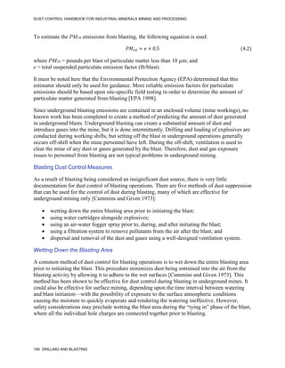 DUST CONTROL HANDBOOK FOR INDUSTRIAL MINERALS MINING AND PROCESSING
146 DRILLING AND BLASTING
To estimate the PM10 emissions from blasting, the following equation is used:
𝑃𝑀10 = 𝑒 × 0.5 (4.2)
where PM10 = pounds per blast of particulate matter less than 10 µm; and
e = total suspended particulate emission factor (lb/blast).
It must be noted here that the Environmental Protection Agency (EPA) determined that this
estimator should only be used for guidance. More reliable emission factors for particulate
emissions should be based upon site-specific field testing in order to determine the amount of
particulate matter generated from blasting [EPA 1998].
Since underground blasting emissions are contained in an enclosed volume (mine workings), no
known work has been completed to create a method of predicting the amount of dust generated
in underground blasts. Underground blasting can create a substantial amount of dust and
introduce gases into the mine, but it is done intermittently. Drilling and loading of explosives are
conducted during working shifts, but setting off the blast in underground operations generally
occurs off-shift when the mine personnel have left. During the off-shift, ventilation is used to
clear the mine of any dust or gases generated by the blast. Therefore, dust and gas exposure
issues to personnel from blasting are not typical problems in underground mining.
Blasting Dust Control Measures
As a result of blasting being considered an insignificant dust source, there is very little
documentation for dust control of blasting operations. There are five methods of dust suppression
that can be used for the control of dust during blasting, many of which are effective for
underground mining only [Cummins and Given 1973]:
 wetting down the entire blasting area prior to initiating the blast;
 using water cartridges alongside explosives;
 using an air-water fogger spray prior to, during, and after initiating the blast;
 using a filtration system to remove pollutants from the air after the blast; and
 dispersal and removal of the dust and gases using a well-designed ventilation system.
Wetting Down the Blasting Area
A common method of dust control for blasting operations is to wet down the entire blasting area
prior to initiating the blast. This procedure minimizes dust being entrained into the air from the
blasting activity by allowing it to adhere to the wet surfaces [Cummins and Given 1973]. This
method has been shown to be effective for dust control during blasting in underground mines. It
could also be effective for surface mining, depending upon the time interval between watering
and blast initiation—with the possibility of exposure to the surface atmospheric conditions
causing the moisture to quickly evaporate and rendering the watering ineffective. However,
safety considerations may preclude wetting the blast area during the “tying in” phase of the blast,
where all the individual hole charges are connected together prior to blasting.
 