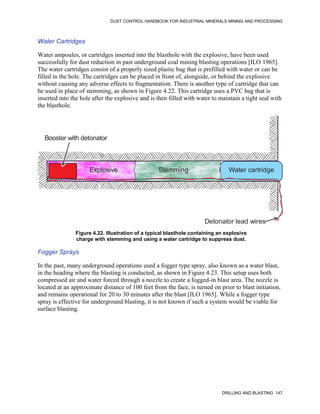 DUST CONTROL HANDBOOK FOR INDUSTRIAL MINERALS MINING AND PROCESSING
DRILLING AND BLASTING 147
Water Cartridges
Water ampoules, or cartridges inserted into the blasthole with the explosive, have been used
successfully for dust reduction in past underground coal mining blasting operations [ILO 1965].
The water cartridges consist of a properly sized plastic bag that is prefilled with water or can be
filled in the hole. The cartridges can be placed in front of, alongside, or behind the explosive
without causing any adverse effects to fragmentation. There is another type of cartridge that can
be used in place of stemming, as shown in Figure 4.22. This cartridge uses a PVC bag that is
inserted into the hole after the explosive and is then filled with water to maintain a tight seal with
the blasthole.
Figure 4.22. Illustration of a typical blasthole containing an explosive
charge with stemming and using a water cartridge to suppress dust.
Booster with detonator
Explosive Stemming Water cartridge
Detonator lead wires
Fogger Sprays
In the past, many underground operations used a fogger type spray, also known as a water blast,
in the heading where the blasting is conducted, as shown in Figure 4.23. This setup uses both
compressed air and water forced through a nozzle to create a fogged-in blast area. The nozzle is
located at an approximate distance of 100 feet from the face, is turned on prior to blast initiation,
and remains operational for 20 to 30 minutes after the blast [ILO 1965]. While a fogger type
spray is effective for underground blasting, it is not known if such a system would be viable for
surface blasting.
 