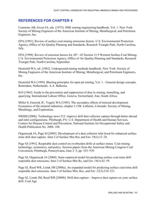 DUST CONTROL HANDBOOK FOR INDUSTRIAL MINERALS MINING AND PROCESSING
DRILLING AND BLASTING 151
REFERENCES FOR CHAPTER 4
Cummins AB, Given IA, eds. [1973]. SME mining engineering handbook, Vol. 1. New York:
Society of Mining Engineers of the American Institute of Mining, Metallurgical, and Petroleum
Engineers, Inc.
EPA [1991]. Review of surface coal mining emissions factors. U.S. Environmental Protection
Agency, Office of Air Quality Planning and Standards, Research Triangle Park, North Carolina,
July.
EPA [1998]. Review of emission factors for AP—42 Section 11.9 Western Surface Coal Mining.
U.S. Environmental Protection Agency, Office of Air Quality Planning and Standards, Research
Triangle Park, North Carolina, September.
Hustrulid WA, ed. [1982]. Underground mining methods handbook. New York: Society of
Mining Engineers of the American Institute of Mining, Metallurgical, and Petroleum Engineers,
Inc.
Hustrulid WA [1999]. Blasting principles for open pit mining, Vol. 1—General design concepts.
Rotterdam, Netherlands: A.A. Balkema.
ILO [1965]. Guide to the prevention and suppression of dust in mining, tunnelling, and
quarrying. International Labour Office, Geneva, Switzerland; Atar, South Africa.
Miller S, Emerick JC, Vogely WA [1985]. The secondary effects of mineral development.
Economics of the mineral industries, chapter 5.15B. Littleton, Colorado: Society of Mining,
Metallurgy, and Exploration.
NIOSH [2006]. Technology news 512: improve drill dust collector capture through better shroud
and inlet configurations. Pittsburgh, PA: U.S. Department of Health and Human Services,
Centers for Disease Control and Prevention, National Institute for Occupational Safety and
Health Publication No. 2006–108.
Organiscak JA, Page SJ [2005]. Development of a dust collector inlet hood for enhanced surface
mine drill dust capture. Inter J of Surface Min Rec and Env 19(1):12–28.
Page SJ [1991]. Respirable dust control on overburden drills at surface mines. Coal mining
technology, economics, and policy. Session papers from the American Mining Congress Coal
Convention, Pittsburgh, Pennsylvania, June 2–5, pp. 523–539.
Page SJ, Organiscak JA [2004]. Semi-empirical model for predicting surface coal mine drill
respirable dust emissions. Inter J of Surface Min Re, and Env 18(1):42–59.
Page SJ, Reed WR, Listak JM [2008a]. An expanded model for predicting surface coal mine drill
respirable dust emissions. Inter J of Surface Min, Rec, and Env 22(3):210–221.
Page SJ, Listak JM, Reed WR [2008b]. Drill dust capture—Improve dust capture on your surface
drill. Coal Age.
 