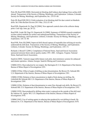 DUST CONTROL HANDBOOK FOR INDUSTRIAL MINERALS MINING AND PROCESSING
152 DRILLING AND BLASTING
Potts JD, Reed WR [2008]. Horizontal air blocking shelf reduces dust leakage from surface drill
shroud. Transactions of the Society of Mining, Metallurgy, and Exploration. Littleton, Colorado:
Society for Mining, Metallurgy, and Exploration, Inc. 324:55–60.
Potts JD, Reed WR [2011]. Field evaluation of air-blocking shelf for dust control on blasthole
drills. Int J Min Reclam Environ 2011 Mar; 25(1):32–40
Reed WR, Organiscak JA, Page SJ [2004]. New approach controls dust at the collector dump
point. Coal Age, June, pp. 20–22.
Reed WR, Listak JM, Page SJ, Organiscak JA [2008]. Summary of NIOSH research completed
on dust control methods for surface and underground drilling. Transactions of the Society of
Mining, Metallurgy, and Exploration. Littleton, Colorado: Society for Mining, Metallurgy, and
Exploration. 324: 32‒40.
Reed WR, Potts JD [2009]. Improved drill shroud capture of respirable dust utilizing air nozzles
underneath the drill deck. Transactions of the Society of Mining, Metallurgy, and Exploration.
Littleton, Colorado: Society for Mining, Metallurgy, and Exploration. 326:1–9.
Richards J, Brozell T [2001]. Compilation of National Stone, Sand and Gravel Association
sponsored emission factor and air quality studies 1991–2001. Arlington, Virginia: National
Stone, Sand and Gravel Association.
Sandvik [2005]. Tamrock ranger drills feature rock pilot, dust minimizor systems for enhanced
and cleaner operation. Atlanta, Georgia: Sandvik Mining and Construction.
USBM [1921]. Dust reduction by wet stopers. By Harrington D. U.S. Department of the Interior,
Bureau of Mines Report of Investigations 2291.
USBM [1938a]. Effect of angle of drilling on dust dissemination. By Brown CE, Schrenk HH.
U.S. Department of the Interior, Bureau of Mines Report of Investigations 3381.
USBM [1938b]. Relation of dust concentration to depth of hole during wet drilling. By
Littlefield JB, Schrenk HH. U.S. Department of the Interior, Bureau of Mines Report of
Investigations 3369.
USBM [1938c]. Relation of dust dissemination to water flow through rock drills. By Brown CE,
Schrenk HH. U.S. Department of the Interior, Bureau of Mines Report of Investigations 3393.
USBM [1939]. Dust produced by drilling when water is sprayed on the outside of the drill steel.
By Johnson JA, Agnew WG. U.S. Department of the Interior, Bureau of Mines Report of
Investigations 3478.
USBM [1943]. Use of wetting agents in reducing dust produced by wet drilling in basalt. By
Johnson JA. U.S. Department of the Interior, Bureau of Mines Report of Investigations 3678.
 