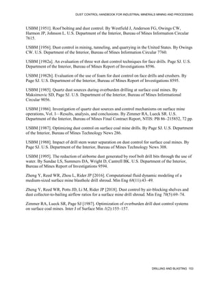 DUST CONTROL HANDBOOK FOR INDUSTRIAL MINERALS MINING AND PROCESSING
DRILLING AND BLASTING 153
USBM [1951]. Roof bolting and dust control. By Westfield J, Anderson FG, Owings CW,
Harmon JP, Johnson L. U.S. Department of the Interior, Bureau of Mines Information Circular
7615.
USBM [1956]. Dust control in mining, tunneling, and quarrying in the United States. By Owings
CW. U.S. Department of the Interior, Bureau of Mines Information Circular 7760.
USBM [1982a]. An evaluation of three wet dust control techniques for face drills. Page SJ. U.S.
Department of the Interior, Bureau of Mines Report of Investigations 8596.
USBM [1982b]. Evaluation of the use of foam for dust control on face drills and crushers. By
Page SJ. U.S. Department of the Interior, Bureau of Mines Report of Investigations 8595.
USBM [1985]. Quartz dust sources during overburden drilling at surface coal mines. By
Maksimovic SD, Page SJ. U.S. Department of the Interior, Bureau of Mines Informational
Circular 9056.
USBM [1986]. Investigation of quartz dust sources and control mechanisms on surface mine
operations, Vol. I—Results, analysis, and conclusions. By Zimmer RA, Lueck SR. U.S.
Department of the Interior, Bureau of Mines Final Contract Report, NTIS: PB 86–215852, 72 pp.
USBM [1987]. Optimizing dust control on surface coal mine drills. By Page SJ. U.S. Department
of the Interior, Bureau of Mines Technology News 286.
USBM [1988]. Impact of drill stem water separation on dust control for surface coal mines. By
Page SJ. U.S. Department of the Interior, Bureau of Mines Technology News 308.
USBM [1995]. The reduction of airborne dust generated by roof bolt drill bits through the use of
water. By Sundae LS, Summers DA, Wright D, Cantrell BK. U.S. Department of the Interior,
Bureau of Mines Report of Investigations 9594.
Zheng Y, Reed WR, Zhou L, Rider JP [2016]. Computational fluid dynamic modeling of a
medium-sized surface mine blasthole drill shroud. Min Eng 68(11):43–49.
Zheng Y, Reed WR, Potts JD, Li M, Rider JP [2018]. Dust control by air-blocking shelves and
dust collector-to-bailing airflow ratios for a surface mine drill shroud. Min Eng 70(5):69–74.
Zimmer RA, Lueck SR, Page SJ [1987]. Optimization of overburden drill dust control systems
on surface coal mines. Inter J of Surface Min 1(2):155–157.
 