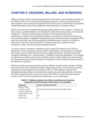 DUST CONTROL HANDBOOK FOR INDUSTRIAL MINERALS MINING AND PROCESSING
CRUSHING, MILLING, AND SCREENING 157
CHAPTER 5: CRUSHING, MILLING, AND SCREENING
Mineral crushing, milling, and screening operations can be major sources of airborne dust due to
the inherent nature of size-reduction and segregation processes. Control of dust generated by
these operations can be achieved with proper analysis of the sources, identification of appropriate
control technologies, and consistent application and maintenance of selected controls.
Worker exposure may be managed through engineering controls to coat, suppress, or enclose the
dust sources, as described below, or by isolating the worker from the dust source, as discussed in
Chapter 10— Filtration and Pressurization Systems for Environmental Enclosures.
Administrative controls such as operating procedures, work practices, and worker training are
also commonly applied to supplement engineering controls. Personal protective equipment (PPE)
may also be necessary until feasible engineering and administrative controls are installed, or
when they do not achieve the desired level of exposure reduction, in particular during
maintenance, repair, and other unusual operating conditions.
As with any process component, installation of the selected dust controls, even if they are
appropriate, will not guarantee continuing effective performance. The performance of installed
dust control systems, which often represent large capital expenditures, should be periodically
evaluated, maintained, and—when necessary—modified to maximize performance. For example,
the effectiveness of dust control systems installed to protect worker health can be demonstrated
by collecting personal and area air samples for comparison to the occupational exposure limit for
the substances in question.
Different mineral processing equipment generates different amounts of dust emissions. Relative
dust emission rate ratios (setting the primary crusher emission rate as the baseline) for common
mineral processing equipment are presented in Table 5.1. This ranking is based on EPA-
estimated particulate emissions for crushed stone operations, and is presented only to illustrate
the relative magnitude of the various dust sources [EPA 2003]. It can be seen that emissions
increase as the size of the material processed decreases, as one would expect.
Table 5.1. Relative emission rate ratios of crushing and screening
equipment with the primary crusher (Row 1) as a baseline
Equipment Relative Emission Rate Ratio
Primary crusher 1
Secondary crusher (No data, tertiary crusher rate would be an upper limit)
Tertiary crusher (dry) 51
Tertiary crusher (wet) 2
Screen (dry) 214
Screen (wet) 12
 