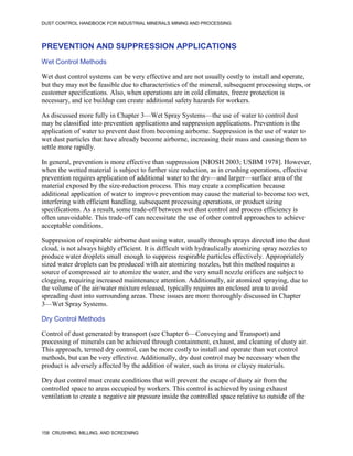 DUST CONTROL HANDBOOK FOR INDUSTRIAL MINERALS MINING AND PROCESSING
158 CRUSHING, MILLING, AND SCREENING
PREVENTION AND SUPPRESSION APPLICATIONS
Wet Control Methods
Wet dust control systems can be very effective and are not usually costly to install and operate,
but they may not be feasible due to characteristics of the mineral, subsequent processing steps, or
customer specifications. Also, when operations are in cold climates, freeze protection is
necessary, and ice buildup can create additional safety hazards for workers.
As discussed more fully in Chapter 3—Wet Spray Systems—the use of water to control dust
may be classified into prevention applications and suppression applications. Prevention is the
application of water to prevent dust from becoming airborne. Suppression is the use of water to
wet dust particles that have already become airborne, increasing their mass and causing them to
settle more rapidly.
In general, prevention is more effective than suppression [NIOSH 2003; USBM 1978]. However,
when the wetted material is subject to further size reduction, as in crushing operations, effective
prevention requires application of additional water to the dry—and larger—surface area of the
material exposed by the size-reduction process. This may create a complication because
additional application of water to improve prevention may cause the material to become too wet,
interfering with efficient handling, subsequent processing operations, or product sizing
specifications. As a result, some trade-off between wet dust control and process efficiency is
often unavoidable. This trade-off can necessitate the use of other control approaches to achieve
acceptable conditions.
Suppression of respirable airborne dust using water, usually through sprays directed into the dust
cloud, is not always highly efficient. It is difficult with hydraulically atomizing spray nozzles to
produce water droplets small enough to suppress respirable particles effectively. Appropriately
sized water droplets can be produced with air atomizing nozzles, but this method requires a
source of compressed air to atomize the water, and the very small nozzle orifices are subject to
clogging, requiring increased maintenance attention. Additionally, air atomized spraying, due to
the volume of the air/water mixture released, typically requires an enclosed area to avoid
spreading dust into surrounding areas. These issues are more thoroughly discussed in Chapter
3—Wet Spray Systems.
Dry Control Methods
Control of dust generated by transport (see Chapter 6—Conveying and Transport) and
processing of minerals can be achieved through containment, exhaust, and cleaning of dusty air.
This approach, termed dry control, can be more costly to install and operate than wet control
methods, but can be very effective. Additionally, dry dust control may be necessary when the
product is adversely affected by the addition of water, such as trona or clayey materials.
Dry dust control must create conditions that will prevent the escape of dusty air from the
controlled space to areas occupied by workers. This control is achieved by using exhaust
ventilation to create a negative air pressure inside the controlled space relative to outside of the
 