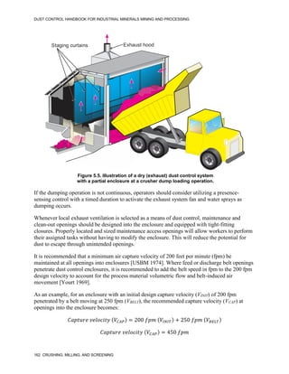 DUST CONTROL HANDBOOK FOR INDUSTRIAL MINERALS MINING AND PROCESSING
162 CRUSHING, MILLING, AND SCREENING
Figure 5.5. Illustration of a dry (exhaust) dust control system
with a partial enclosure at a crusher dump loading operation.
Exhaust hood
Staging curtains
If the dumping operation is not continuous, operators should consider utilizing a presence-
sensing control with a timed duration to activate the exhaust system fan and water sprays as
dumping occurs.
Whenever local exhaust ventilation is selected as a means of dust control, maintenance and
clean-out openings should be designed into the enclosure and equipped with tight-fitting
closures. Properly located and sized maintenance access openings will allow workers to perform
their assigned tasks without having to modify the enclosure. This will reduce the potential for
dust to escape through unintended openings.
It is recommended that a minimum air capture velocity of 200 feet per minute (fpm) be
maintained at all openings into enclosures [USBM 1974]. Where feed or discharge belt openings
penetrate dust control enclosures, it is recommended to add the belt speed in fpm to the 200 fpm
design velocity to account for the process material volumetric flow and belt-induced air
movement [Yourt 1969].
As an example, for an enclosure with an initial design capture velocity (VINIT) of 200 fpm
penetrated by a belt moving at 250 fpm (VBELT), the recommended capture velocity (VCAP) at
openings into the enclosure becomes:
𝐶𝑎𝑝𝑡𝑢𝑟𝑒 𝑣𝑒𝑙𝑜𝑐𝑖𝑡𝑦 (𝑉𝐶𝐴𝑃) = 200 𝑓𝑝𝑚 (𝑉𝐼𝑁𝐼𝑇) + 250 𝑓𝑝𝑚 (𝑉𝐵𝐸𝐿𝑇)
𝐶𝑎𝑝𝑡𝑢𝑟𝑒 𝑣𝑒𝑙𝑜𝑐𝑖𝑡𝑦 (𝑉𝐶𝐴𝑃) = 450 𝑓𝑝𝑚
 