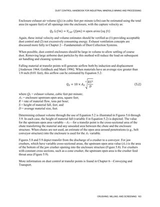 DUST CONTROL HANDBOOK FOR INDUSTRIAL MINERALS MINING AND PROCESSING
CRUSHING, MILLING, AND SCREENING 163
Enclosure exhaust air volume (QE) in cubic feet per minute (cfm) can be estimated using the total
area (in square feet) of all openings into the enclosure, with the capture velocity as:
𝑄𝐸 (𝑐𝑓𝑚) = 𝑉𝐶𝐴𝑃 (𝑓𝑝𝑚) × 𝑜𝑝𝑒𝑛 𝑎𝑟𝑒𝑎 (𝑠𝑞 𝑓𝑡)
Again, these initial velocity and volume estimates should be verified as (1) providing acceptable
dust control and (2) not excessively consuming energy. Exhaust ventilation concepts are
discussed more fully in Chapter 2—Fundamentals of Dust Collection Systems.
When possible, dust control enclosures should be large in volume to allow settling of coarse
dust. Removing large airborne dust particles by this method will reduce the load on subsequent
air handling and cleaning systems.
Falling material at transfer points will generate airflow both by induction and displacement
[Anderson 1964; Goldbeck and Marti 1996]. When materials have an average size greater than
1/8 inch (0.01 feet), this airflow can be estimated by Equation 5.2:
𝑄𝐸 = 10 × 𝐴𝑈
√
𝑅𝑆2
𝐷
3
(5.2)
where QE = exhaust volume, cubic feet per minute;
AU = enclosure upstream open area, square feet;
R = rate of material flow, tons per hour;
S = height of material fall, feet; and
D = average material size, feet.
Determining exhaust volume through the use of Equation 5.2 is illustrated in Figures 5.6 through
5.9. In each case, the height of material fall (variable S in Equation 5.2) is depicted. The value
for the upstream open area variable—AU—for a transfer point is the cross-sectional area of the
chute transferring the material and any unsealed area between the chute and the enclosure
structure. When chutes are not used, an estimate of the open area around penetrations (e.g., belt
conveyor structure) into the enclosure is used for the AU variable.
Figures 5.8 and 5.9 depict transfer from the discharge of a crusher to a conveyor. For jaw
crushers, which have variable cross-sectional areas, the upstream open area value (AU) is the area
of the bottom of the jaw crusher opening into the enclosure structure (Figure 5.8). For crushers
with constant cross sections, such as a cone crusher, the upstream open area is the crusher feed
throat area (Figure 5.9).
More information on dust control at transfer points is found in Chapter 6—Conveying and
Transport.
 