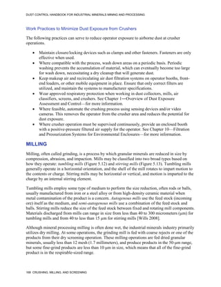 DUST CONTROL HANDBOOK FOR INDUSTRIAL MINERALS MINING AND PROCESSING
168 CRUSHING, MILLING, AND SCREENING
Work Practices to Minimize Dust Exposure from Crushers
The following practices can serve to reduce operator exposure to airborne dust at crusher
operations.
 Maintain closure/locking devices such as clamps and other fasteners. Fasteners are only
effective when used.
 Where compatible with the process, wash down areas on a periodic basis. Periodic
washing prevents the accumulation of material, which can eventually become too large
for wash down, necessitating a dry cleanup that will generate dust.
 Keep makeup air and recirculating air dust filtration systems on operator booths, front-
end loaders, or other mobile equipment in place. Ensure that only correct filters are
utilized, and maintain the systems to manufacturer specifications.
 Wear approved respiratory protection when working in dust collectors, mills, air
classifiers, screens, and crushers. See Chapter 1―Overview of Dust Exposure
Assessment and Control—for more information.
 Where feasible, automate the crushing process using sensing devices and/or video
cameras. This removes the operator from the crusher area and reduces the potential for
dust exposure.
 Where crusher operation must be supervised continuously, provide an enclosed booth
with a positive-pressure filtered air supply for the operator. See Chapter 10—Filtration
and Pressurization Systems for Environmental Enclosures—for more information.
MILLING
Milling, often called grinding, is a process by which granular minerals are reduced in size by
compression, abrasion, and impaction. Mills may be classified into two broad types based on
how they operate: tumbling mills (Figure 5.12) and stirring mills (Figure 5.13). Tumbling mills
generally operate in a horizontal orientation, and the shell of the mill rotates to impart motion to
the contents or charge. Stirring mills may be horizontal or vertical, and motion is imparted to the
charge by an internal stirring element.
Tumbling mills employ some type of medium to perform the size reduction, often rods or balls,
usually manufactured from iron or a steel alloy or from high-density ceramic material when
metal contamination of the product is a concern. Autogenous mills use the feed stock (incoming
ore) itself as the medium, and semi-autogenous mills use a combination of the feed stock and
balls. Stirring mills reduce the size of the feed stock between fixed and rotating mill components.
Materials discharged from mills can range in size from less than 40 to 300 micrometers (µm) for
tumbling mills and from 40 to less than 15 µm for stirring mills [Wills 2008].
Although mineral processing milling is often done wet, the industrial minerals industry primarily
utilizes dry milling. At some operations, the grinding mill is fed with coarse rejects or one of the
products from their dry screening operation. These milling operations are fed dried granular
minerals, usually less than 12 mesh (1.7 millimeters), and produce products in the 50-μm range,
but some fine-grind products are less than 10 μm in size, which means that all of the fine-grind
product is in the respirable-sized range.
 