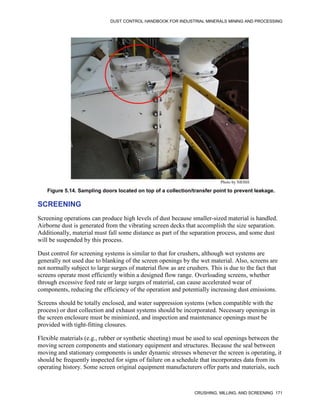 DUST CONTROL HANDBOOK FOR INDUSTRIAL MINERALS MINING AND PROCESSING
CRUSHING, MILLING, AND SCREENING 171
Figure 5.14. Sampling doors located on top of a collection/transfer point to prevent leakage.
Photo by NIOSH
SCREENING
Screening operations can produce high levels of dust because smaller-sized material is handled.
Airborne dust is generated from the vibrating screen decks that accomplish the size separation.
Additionally, material must fall some distance as part of the separation process, and some dust
will be suspended by this process.
Dust control for screening systems is similar to that for crushers, although wet systems are
generally not used due to blanking of the screen openings by the wet material. Also, screens are
not normally subject to large surges of material flow as are crushers. This is due to the fact that
screens operate most efficiently within a designed flow range. Overloading screens, whether
through excessive feed rate or large surges of material, can cause accelerated wear of
components, reducing the efficiency of the operation and potentially increasing dust emissions.
Screens should be totally enclosed, and water suppression systems (when compatible with the
process) or dust collection and exhaust systems should be incorporated. Necessary openings in
the screen enclosure must be minimized, and inspection and maintenance openings must be
provided with tight-fitting closures.
Flexible materials (e.g., rubber or synthetic sheeting) must be used to seal openings between the
moving screen components and stationary equipment and structures. Because the seal between
moving and stationary components is under dynamic stresses whenever the screen is operating, it
should be frequently inspected for signs of failure on a schedule that incorporates data from its
operating history. Some screen original equipment manufacturers offer parts and materials, such
 