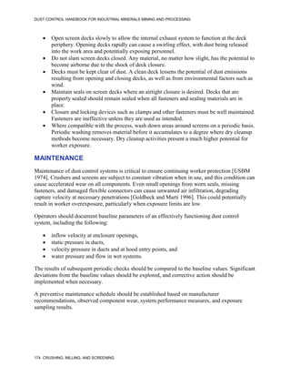 DUST CONTROL HANDBOOK FOR INDUSTRIAL MINERALS MINING AND PROCESSING
174 CRUSHING, MILLING, AND SCREENING
 Open screen decks slowly to allow the internal exhaust system to function at the deck
periphery. Opening decks rapidly can cause a swirling effect, with dust being released
into the work area and potentially exposing personnel.
 Do not slam screen decks closed. Any material, no matter how slight, has the potential to
become airborne due to the shock of deck closure.
 Decks must be kept clear of dust. A clean deck lessens the potential of dust emissions
resulting from opening and closing decks, as well as from environmental factors such as
wind.
 Maintain seals on screen decks where an airtight closure is desired. Decks that are
properly sealed should remain sealed when all fasteners and sealing materials are in
place.
 Closure and locking devices such as clamps and other fasteners must be well maintained.
Fasteners are ineffective unless they are used as intended.
 Where compatible with the process, wash down areas around screens on a periodic basis.
Periodic washing removes material before it accumulates to a degree where dry cleanup
methods become necessary. Dry cleanup activities present a much higher potential for
worker exposure.
MAINTENANCE
Maintenance of dust control systems is critical to ensure continuing worker protection [USBM
1974]. Crushers and screens are subject to constant vibration when in use, and this condition can
cause accelerated wear on all components. Even small openings from worn seals, missing
fasteners, and damaged flexible connectors can cause unwanted air infiltration, degrading
capture velocity at necessary penetrations [Goldbeck and Marti 1996]. This could potentially
result in worker overexposure, particularly when exposure limits are low.
Operators should document baseline parameters of an effectively functioning dust control
system, including the following:
 inflow velocity at enclosure openings,
 static pressure in ducts,
 velocity pressure in ducts and at hood entry points, and
 water pressure and flow in wet systems.
The results of subsequent periodic checks should be compared to the baseline values. Significant
deviations from the baseline values should be explored, and corrective action should be
implemented when necessary.
A preventive maintenance schedule should be established based on manufacturer
recommendations, observed component wear, system performance measures, and exposure
sampling results.
 