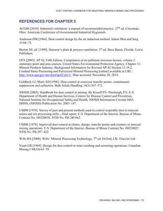 DUST CONTROL HANDBOOK FOR INDUSTRIAL MINERALS MINING AND PROCESSING
CRUSHING, MILLING, AND SCREENING 175
REFERENCES FOR CHAPTER 5
ACGIH [2010]. Industrial ventilation: a manual of recommended practice. 27th
ed. Cincinnati,
Ohio: American Conference of Governmental Industrial Hygienists.
Anderson DM [1964]. Dust control design by the air induction method. Indust Med and Surg
33:68–72.
Burton DJ, ed. [1999]. Hemeon’s plant & process ventilation. 3rd
ed. Boca Raton, Florida: Lewis
Publishers.
EPA [2003]. AP 42, Fifth Edition, Compilation of air pollutant emission factors, volume 1:
stationary point and area sources. United States Environmental Protection Agency. Chapter 11:
Mineral Products Industry; Background Information for Revised AP-42 Section 11.19.2,
Crushed Stone Processing and Pulverized Mineral Processing [online] available at URL:
http://www.epa.gov/ttn/chief/ap42/ch11/. Date accessed: November 28, 2018.
Goldbeck LJ, Marti AD [1996]. Dust control at conveyor transfer points: containment,
suppression and collection. Bulk Solids Handling 16(3):367–372.
NIOSH [2003]. Handbook for dust control in mining. By Kissell FN. Pittsburgh, PA: U.S.
Department of Health and Human Services, Centers for Disease Control and Prevention,
National Institute for Occupational Safety and Health, NIOSH Information Circular 9465,
DHHS, (NIOSH) Publication No. 2003–147.
USBM [1974]. Survey of past and present methods used to control respirable dust in noncoal
mines and ore processing mills—final report. U.S. Department of the Interior, Bureau of Mines
Contract No. H0220030. NTIS No. PB 240 662.
USBM [1978]. Improved dust control at chutes, dumps, transfer points and crushers in noncoal
mining operations. U.S. Department of the Interior, Bureau of Mines Contract No. H0230027.
NTIS No. PB 297–422.
Wills BA [2008]. Wills’ Mineral Processing Technology, 7th
ed. Oxford, UK: Elsevier Ltd.
Yourt GR [1969]. Design for dust control at mine crushing and screening operations. Canadian
Mining J 90(10):65–70.
 