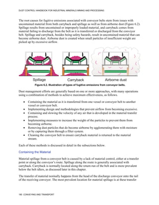 DUST CONTROL HANDBOOK FOR INDUSTRIAL MINERALS MINING AND PROCESSING
180 CONVEYING AND TRANSPORT
The root causes for fugitive emissions associated with conveyor belts stem from issues with
uncontained material from both carryback and spillage as well as from airborne dust (Figure 6.2).
Spillage results from uncontained or improperly loaded material, and carryback comes from
material failing to discharge from the belt as it is transferred or discharged from the conveyor
belt. Spillage and carryback, besides being safety hazards, result in uncontained material that can
become airborne dust. Airborne dust is created when small particles of insufficient weight are
picked up by excessive airflow.
Figure 6.2. Illustration of types of fugitive emissions from conveyor belts.
Dust management efforts are generally based on one or more approaches, with many operations
using a combination of methods to achieve maximum effectiveness, as follows.
 Containing the material as it is transferred from one vessel or conveyor belt to another
vessel or conveyor belt.
 Implementing design and methodologies that prevent airflow from becoming excessive.
 Containing and slowing the velocity of any air that is developed in the material transfer
process.
 Implementing measures to increase the weight of the particles to prevent them from
becoming airborne.
 Removing dust particles that do become airborne by agglomerating them with moisture
or by capturing them through a filter system.
 Cleaning the conveyor belt to ensure carryback material is returned to the material
stream.
Each of these methods is discussed in detail in the subsections below.
Containing the Material
Material spillage from a conveyor belt is caused by a lack of material control, either at a transfer
point or along the conveyor’s route. Spillage along the route is generally associated with
carryback. Carryback is normally located along the return run of the belt and is more prevalent
below the belt idlers, as discussed later in this chapter.
The transfer of material normally happens from the head of the discharge conveyor onto the tail
of the receiving conveyor. The most prevalent location for material spillage is at these transfer
 