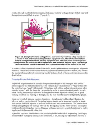 DUST CONTROL HANDBOOK FOR INDUSTRIAL MINERALS MINING AND PROCESSING
CONVEYING AND TRANSPORT 181
points, although overloaded or mistracking belts cause material spillage along with belt wear and
damage to the overall belt structure (Figure 6.3).
Figure 6.3. Example of material spillage from a conveyor belt, which is a safety hazard and
a source of dust, and which causes premature equipment wear. The left illustration shows
material spillage below the belt, causing equipment wear. The right photo shows major ore
spillage from a belt, which will result in premature wear and more frequent repair. This spillage
is also a constant source of respirable dust exposure to workers in the vicinity of the belt.
Photo by NIOSH
In order to effectively control material at transfer points, operators must ensure proper alignment,
minimize vertical fall distance of the material, feed material to the center of the belt, and contain
the transfer of material while minimizing transfer distance. Each of these controls is discussed in
detail below.
Ensuring Proper Belt Alignment
Proper belt alignment must be ensured along the entire length of the conveyor, with special
attention paid to the belt at the transfer point. The conveyor structure must be “true” (relative to
the centerline) and “level” (side to side). All pulleys, snub rollers, and carrying and return idlers
must be “square” with the frame (i.e., perpendicular to the belt centerline) and parallel to each
other. Finally, the conveyor belt must be straight (less than 0.5 percent camber) and in good
working condition (no cupping or damage), and the ends must be squared and properly spliced.
Good conveyor belt tracking requires cleanliness—therefore, no buildup of carryback on the
idlers or pulleys can be allowed. The pulley lagging should not be worn nor irregular in shape.
Belt tension should be adjusted to meet the manufacturer’s recommendations. The tension must
be high enough to prevent slippage between the drive pulley and the belt while also causing the
belt to conform to the pulley crowns. Slippage will cause excessive wear to both the drive pulley
lagging and the bottom side of the belt.
If possible, operators should observe the belt being loaded and while it is operating, checking to
ensure the belt is properly loading in the center and, if not, making any adjustments possible to
 