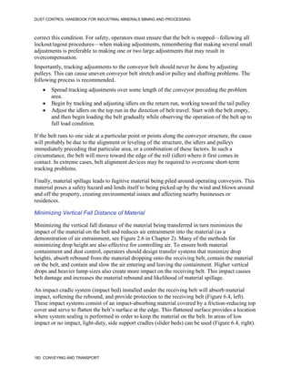DUST CONTROL HANDBOOK FOR INDUSTRIAL MINERALS MINING AND PROCESSING
182 CONVEYING AND TRANSPORT
correct this condition. For safety, operators must ensure that the belt is stopped—following all
lockout/tagout procedures—when making adjustments, remembering that making several small
adjustments is preferable to making one or two large adjustments that may result in
overcompensation.
Importantly, tracking adjustments to the conveyor belt should never be done by adjusting
pulleys. This can cause uneven conveyor belt stretch and/or pulley and shafting problems. The
following process is recommended.
 Spread tracking adjustments over some length of the conveyor preceding the problem
area.
 Begin by tracking and adjusting idlers on the return run, working toward the tail pulley
 Adjust the idlers on the top run in the direction of belt travel. Start with the belt empty,
and then begin loading the belt gradually while observing the operation of the belt up to
full load condition.
If the belt runs to one side at a particular point or points along the conveyor structure, the cause
will probably be due to the alignment or leveling of the structure, the idlers and pulleys
immediately preceding that particular area, or a combination of these factors. In such a
circumstance, the belt will move toward the edge of the roll (idler) where it first comes in
contact. In extreme cases, belt alignment devices may be required to overcome short-term
tracking problems.
Finally, material spillage leads to fugitive material being piled around operating conveyors. This
material poses a safety hazard and lends itself to being picked up by the wind and blown around
and off the property, creating environmental issues and affecting nearby businesses or
residences.
Minimizing Vertical Fall Distance of Material
Minimizing the vertical fall distance of the material being transferred in turn minimizes the
impact of the material on the belt and reduces air entrainment into the material (as a
demonstration of air entrainment, see Figure 2.6 in Chapter 2). Many of the methods for
minimizing drop height are also effective for controlling air. To ensure both material
containment and dust control, operators should design transfer systems that minimize drop
heights, absorb rebound from the material dropping onto the receiving belt, contain the material
on the belt, and contain and slow the air entering and leaving the containment. Higher vertical
drops and heavier lump sizes also create more impact on the receiving belt. This impact causes
belt damage and increases the material rebound and likelihood of material spillage.
An impact cradle system (impact bed) installed under the receiving belt will absorb material
impact, softening the rebound, and provide protection to the receiving belt (Figure 6.4, left).
These impact systems consist of an impact-absorbing material covered by a friction-reducing top
cover and serve to flatten the belt’s surface at the edge. This flattened surface provides a location
where system sealing is performed in order to keep the material on the belt. In areas of low
impact or no impact, light-duty, side support cradles (slider beds) can be used (Figure 6.4, right).
 