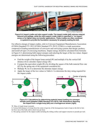 DUST CONTROL HANDBOOK FOR INDUSTRIAL MINERALS MINING AND PROCESSING
CONVEYING AND TRANSPORT 183
Figure 6.4. Impact cradle and side support cradle. The impact cradle (left) reduces material
rebound and spillage, while the side support cradle (right) is specified in “no impact”
zones or for lighter-duty ore transfer applications. These cradles are often combined
in systems to provide the foundation necessary for properly sealing the belt.
Photos by Martin Engineering
For effective design of impact cradles, refer to Conveyor Equipment Manufacturers Association
(CEMA) Standard 575–2013 [CEMA Standard 575–2013]. CEMA is a trade association
composed of leading manufacturers of conveyors and conveying systems that design, produce,
and install all types of conveying machinery. Impact energy should be calculated from formulas
in Figure 6.5, determining both impact energies and selecting the larger of the two values. Impact
energies are determined using the following procedure:
 Find the weight of the largest lump carried (W) and multiply it by the vertical fall
distance (h) to calculate impact energy (IE).
 Compute the equivalent weight (We) by dividing the square of the bulk material flow rate
(Q2
) by the spring rate of the equipment considered (k).
 Multiply We by h to determine the alternate impact energy.
 Apply the larger of the two values to Table 6.1 to determine the duty rating required for
the impact cradle.
Figure 6.5. Calculations for determining material impact loading at a conveyor
transfer point [adapted CEMA Standard 575–2013], with illustrations depicting
the impact from a single lump (left) and a homogenous stream (right).
W Q
h
Impact
energy
Impact
energy
h
Center of gravity
W: Mass of single lump in pounds.
h: Vertical fall distance of a lump from the center of gravity of the homogeneous load or lump to the belt in feet.
Q: Flow rate of the bulk solid in short tons per hour.
k: The spring constant for the impact cradle including the sliding surface and support structure in pounds per inch.
 