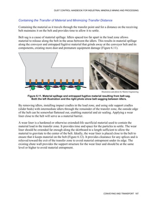 DUST CONTROL HANDBOOK FOR INDUSTRIAL MINERALS MINING AND PROCESSING
CONVEYING AND TRANSPORT 187
Containing the Transfer of Material and Minimizing Transfer Distance
Containing the material as it travels through the transfer point and for a distance on the receiving
belt maintains it on the belt and provides time to allow it to settle.
Belt sag is a cause of material spillage. Idlers spaced too far apart in the load zone allows
material to release along the belt in the areas between the idlers. This results in material spillage
along the conveyor and entrapped fugitive material that grinds away at the conveyor belt and its
components, creating more dust and premature equipment damage (Figure 6.11).
Figure 6.11. Material spillage and entrapped fugitive material resulting from belt sag.
Both the left illustration and the right photo show belt sagging between idlers.
Illustration and photo by Martin Engineering
By removing idlers, installing impact cradles in the load zone, and using side support cradles
(slider beds) with intermediate idlers through the remainder of the transfer zone, the outside edge
of the belt can be somewhat flattened out, enabling material and air sealing. Applying a wear
liner close to the belt will serve as a material barrier.
A wear liner is a hardened or otherwise extended-life sacrificial material used to contain the
material load in the transfer zone. It provides time and space for the particles to settle. The wear
liner should be extended far enough along the skirtboard to a length sufficient to allow the
material to gravitate to the center of the belt. Ideally, the wear liner is placed close to the belt to
ensure that it keeps material on the belt (Figure 6.12). It provides clearance for any splices and is
relieved toward the exit of the transfer zone to avoid material entrapment under its edge. The
existing chute wall provides the support structure for the wear liner and should be at the same
level or higher to avoid material entrapment.
 