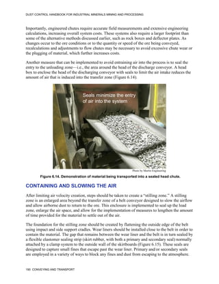 DUST CONTROL HANDBOOK FOR INDUSTRIAL MINERALS MINING AND PROCESSING
190 CONVEYING AND TRANSPORT
Importantly, engineered chutes require accurate field measurements and extensive engineering
calculations, increasing overall system costs. These systems also require a larger footprint than
some of the alternative methods discussed earlier, such as rock boxes and deflector plates. As
changes occur to the ore conditions or to the quantity or speed of the ore being conveyed,
recalculations and adjustments to flow chutes may be necessary to avoid excessive chute wear or
the plugging of material, which further increases costs.
Another measure that can be implemented to avoid entraining air into the process is to seal the
entry to the unloading zone—i.e., the area around the head of the discharge conveyor. A head
box to enclose the head of the discharging conveyor with seals to limit the air intake reduces the
amount of air that is induced into the transfer zone (Figure 6.14).
Figure 6.14. Demonstration of material being transported into a sealed head chute.
Seals minimize the entry
of air into the system
Photo by Martin Engineering
CONTAINING AND SLOWING THE AIR
After limiting air velocity creation, steps should be taken to create a “stilling zone.” A stilling
zone is an enlarged area beyond the transfer zone of a belt conveyor designed to slow the airflow
and allow airborne dust to return to the ore. This enclosure is implemented to seal up the load
zone, enlarge the air space, and allow for the implementation of measures to lengthen the amount
of time provided for the material to settle out of the air.
The foundation for the stilling zone should be created by flattening the outside edge of the belt
using impact and side support cradles. Wear liners should be installed close to the belt in order to
contain the material. The gap that remains between the wear liner and the belt is in turn sealed by
a flexible elastomer sealing strip (skirt rubber, with both a primary and secondary seal) normally
attached by a clamp system to the outside wall of the skirtboards (Figure 6.15). These seals are
designed to capture small fines that escape past the wear liner. Primary and/or secondary seals
are employed in a variety of ways to block any fines and dust from escaping to the atmosphere.
 