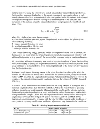 DUST CONTROL HANDBOOK FOR INDUSTRIAL MINERALS MINING AND PROCESSING
192 CONVEYING AND TRANSPORT
Material conveyed along the belt will have a small amount of air entrapped in the product bed.
As the product leaves the head pulley in the normal trajectory, it increases in volume as each
particle of material collects an amount of air. Once the product lands, this induced air is released,
causing substantial positive pressure flowing away from the center of the load zone. The
movement of this induced air can be calculated as follows using Equation 6.3 [Goldbeck and
Marti 1996]:
𝑄𝑖𝑛𝑑 = 10 × 𝐴𝑈
√
𝑅𝑆2
𝐷
3
(6.3)
where Qind = induced air, cubic feet per minute;
AU = enclosure upstream open area, square feet (where air is induced into the system by the
action of falling material);
R = rate of material flow, tons per hour;
S = height of material free fall, feet; and
D = average material diameter, feet.
Other sources of moving air (Qgen) may be devices feeding the load zone, such as crushers, and
these devices can create a fan-like effect. Equipment manufacturers can provide operators with
additional information to help quantify the amount of air generated by these mechanical devices.
Air calculations will assist in assessing how much to increase the volume of space for the stilling
zone (enclosure) by extending the height of the skirtboard. This vertical extension provides more
space for the air to expand and slow down. Extending the length of the chute work provides more
time for the dust to settle.
Skirtboard length should, in theory, extend in the belt’s direction beyond the point where the
material has settled into the profile it will maintain for the remainder of its journey to the head
pulley. CEMA notes that the length of skirtboarding is “a function of the difference between the
velocity of the material at the moment it reaches the belt and the belt speed” [CEMA Standard
575–2013].
In essence, CEMA recommends two feet of skirtboard for every 100 fpm of belt speed, with a
minimum length of not less than three feet (Table 6.2). While this rule of thumb is generally
sufficient for easily conveyed materials, it has proven to be insufficient for ultrafine materials
that typically require dust collection or larger materials that roll on the conveyor, making their
management more complex. When belts have a greater calculated air movement, transfer point
length should approach three feet per 100 fpm of belt speed [Goldbeck and Marti 1996].
Operational conditions must be evaluated with the behavior of the material under conditions of
conveyance as a primary consideration and further adjustments may also need to be considered.
Table 6.2. Skirting length recommendations
CEMA Heavy Dusting Materials
2 ft of skirting for every
100 fpm of belt speed
cfm < 1,000 2 ft per 100 fpm
cfm > 1,000 3 ft per 100 fpm
 
