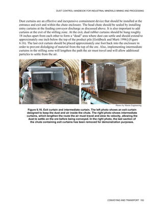 DUST CONTROL HANDBOOK FOR INDUSTRIAL MINERALS MINING AND PROCESSING
CONVEYING AND TRANSPORT 193
Dust curtains are an effective and inexpensive containment device that should be installed at the
entrance and exit and within the chute enclosure. The head chute should be sealed by installing
entry curtains at the feeding conveyor discharge as discussed above. It is also important to add
curtains at the exit of the stilling zone. At the exit, dual rubber curtains should be hung roughly
18 inches apart from each other to form a “dead” area where dust can settle and should extend to
approximately one inch below the top of the product pile [Goldbeck and Marti 1996] (Figure
6.16). The last exit curtain should be placed approximately one foot back into the enclosure in
order to prevent dislodging of material from the top of the ore. Also, implementing intermediate
curtains in the stilling zone will lengthen the path the air must travel and will allow additional
particles to settle from the air.
Figure 6.16. Exit curtain and intermediate curtain. The left photo shows an exit curtain
designed to keep the dust and air inside the chute. The right photo shows intermediate
curtains, which lengthen the route the air must travel and slow its velocity, allowing the
dust to settle on the ore before being conveyed. In the right photo, the last section of
the chute containing exit curtains has been removed for demonstration purposes.
Photos by Martin Engineering
 