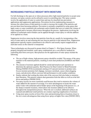 DUST CONTROL HANDBOOK FOR INDUSTRIAL MINERALS MINING AND PROCESSING
194 CONVEYING AND TRANSPORT
INCREASING PARTICLE WEIGHT WITH MOISTURE
For belt discharge to the open air or where processes allow light material particles to accept some
moisture, wet spray systems can be utilized to assist in controlling dust. Wet spray systems
involve the application of water to control dust and may be classified into prevention
applications and suppression applications. Prevention involves implementing measures to
increase the cohesiveness of dust particles in order to increase the weight of the particles and
prevent them from becoming airborne. Prevention is normally completed by using sprays that
apply water or water combined with surfactants and/or binders that serve to reduce the volume of
water required and to increase effectiveness throughout the process. Applications involving the
addition of surfactants and/or binders can be applied through a water spray or with the addition
of air applied as a foam.
Suppression involves removing the dust particles from the air, usually by incorporating a fine
mist of water and/or air and returning the now heavier particles to the material flow. Suppression
applications typically require containment to be effective and usually require reapplication at
each dust source as the material is transported.
These technologies are discussed in greater detail in Chapter 3—Wet Spray Systems. When
properly designed and installed, water spray combinations are a cost-effective method for
controlling dust from conveyors. Best practices for the application of water sprays include the
following.
 The use of high-volume, high-pressure sprays should be avoided. The energy of the spray
transfers to the material particles, resulting in more dust production [Goldbeck and Marti
1996].
 The amount of moisture applied should be varied and tested at each operation to
determine the optimum quantity. Best Practices for Dust Control in Metal/Nonmetal
Mining [NIOSH 2010] recommends starting at 0.5 percent moisture to product ratio.
Excess moisture promotes belt slippage, increases carryback, causes chute plugging
issues, and adversely affects conveyor belt performance in cold weather conditions.
 Studies indicate that wetting the return side of the conveyor belt also helps to minimize
dust liberation. This practice reduces dust generation from the idlers as well as at the belt
drives and pulleys [NIOSH 2010].
 Fan spray nozzles are most commonly used because they tend to minimize the volume of
water added for the amount of coverage. It is more advantageous to locate the water
and/or water with surfactant and/or binder sprays at the beginning of the process (i.e., at
the dump or transfer location), which allows the moisture addition to be effective
throughout the transportation process. When the ore is crushed, additional surfaces are
exposed and additional small particles are created, requiring reapplication of moisture.
 Using more spray nozzles at lower flow rates and positioning them at locations closer to
the ore is more advantageous than using fewer sprays at higher flow rates [NIOSH 2003].
 