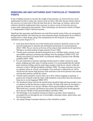 DUST CONTROL HANDBOOK FOR INDUSTRIAL MINERALS MINING AND PROCESSING
CONVEYING AND TRANSPORT 195
REMOVING AIR AND CAPTURING DUST PARTICLES AT TRANSFER
POINTS
In lieu of adding moisture to increase the weight of dust particles, air removal devices can be
implemented in order to reduce the velocity of the air below 200 cubic feet per minute (cfm) at
the conveyor exit and scrub or filter the dust from the air. Dust bags, air cleaners, and/or dust
collectors should be implemented when necessary to remove excess air from the conveyor
system while capturing the dust particles. These technologies are discussed in detail in Chapter
2—Fundamentals of Dust Collection Systems.
Significant dust generation and liberation can result from transfer points if they are not properly
designed and installed. The following are some important design considerations for an effective
transfer point or chute design, along with considerations for the inclusion of an exhaust
ventilation system (Figure 6.17).
 It has been shown that the exit of the transfer point enclosure should be a least six feet
from the dump point to minimize the entrainment and pickup of oversized particles
[MAC 1980]. The air velocity at the base of the exhaust chute should also be kept below
500 fpm to avoid the pickup of larger particles [Yourt 1990].
 Transfer point enclosures should be designed to have a 200-fpm intake velocity at any
unavoidable opening to eliminate dust leakage from the openings [USBM 1974]. The
Mining Association of Canada (MAC) recommends adding 25 percent to the 200-fpm
guideline [MAC 1980].
 It is also important to minimize openings and thus preserve intake velocity by using
plastic stripping and other types of sealing systems. It is recommended that the transfer
point enclosure (stilling zone) be made large enough so that the air velocity within the
enclosure is below 200 fpm [Goldbeck and Marti 1996]. The larger enclosure can serve
as a plenum where air velocity can dissipate. If an enclosure is undersized, air will be
forced from the interior high pressure of the enclosure to the lower-pressure area outside,
carrying dust particles outside the system.
 Transfer chutes should be sized to allow ore to flow without clogging or jamming. A
general rule of thumb is that the chute width should be at least three times the maximum
lump size to avoid clogging [USBM 1987].
 The skirtboard (chute wall) for the transfer point should be high and long enough to serve
as a plenum so that the dust has a chance to settle. On belts with minor air movement, a
good rule of thumb is two feet per 100 fpm of belt speed [Goldbeck and Marti 1996].
When belts have a greater calculated air movement, the transfer point should approach
three feet per 100 fpm of belt speed [Goldbeck and Marti 1996].
 The fall height of ore should be minimized whenever possible. Some methods to
accomplish this are through the use of rock ladders, telescopic chutes, spiral chutes, and
bin-lowering chutes.
 Any abrupt changes in product direction or flow should be avoided.
 