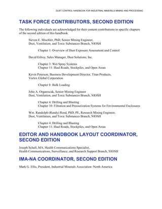 DUST CONTROL HANDBOOK FOR INDUSTRIAL MINERALS MINING AND PROCESSING
TASK FORCE CONTRIBUTORS, SECOND EDITION
The following individuals are acknowledged for their content contributions to specific chapters
of the second edition of this handbook.
Steven E. Mischler, PhD, Senior Mining Engineer,
Dust, Ventilation, and Toxic Substances Branch, NIOSH
Chapter 1: Overview of Dust Exposure Assessment and Control
David Gilroy, Sales Manager, Dust Solutions, Inc.
Chapter 3: Wet Spray Systems
Chapter 11: Haul Roads, Stockpiles, and Open Areas
Kevin Peterson, Business Development Director, Titan Products,
Vortex Global Corporation
Chapter 8: Bulk Loading
John A. Organiscak, Senior Mining Engineer
Dust, Ventilation, and Toxic Substances Branch, NIOSH
Chapter 4: Drilling and Blasting
Chapter 10: Filtration and Pressurization Systems for Environmental Enclosures
Wm. Randolph (Randy) Reed, PhD, PE, Research Mining Engineer,
Dust, Ventilation, and Toxic Substances Branch, NIOSH
Chapter 4: Drilling and Blasting
Chapter 11: Haul Roads, Stockpiles, and Open Areas
EDITOR AND HANDBOOK LAYOUT COORDINATOR,
SECOND EDITION
Joseph Schall, MA, Health Communications Specialist,
Health Communications, Surveillance, and Research Support Branch, NIOSH
IMA-NA COORDINATOR, SECOND EDITION
Mark G. Ellis, President, Industrial Minerals Association–North America
 