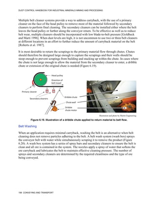 DUST CONTROL HANDBOOK FOR INDUSTRIAL MINERALS MINING AND PROCESSING
198 CONVEYING AND TRANSPORT
Multiple belt cleaner systems provide a way to address carryback, with the use of a primary
cleaner on the face of the head pulley to remove most of the material followed by secondary
cleaners to perform final cleaning. The secondary cleaners can be installed either where the belt
leaves the head pulley or further along the conveyor return. To be effective as well as to reduce
belt wear, multiple cleaners should be incorporated with low blade-to-belt pressure [Goldbeck
and Marti 1996]. When dust levels are high, it is not uncommon to use two or three belt cleaners
at different locations in an effort to further reduce the amount of carryback material on the belt
[Roberts et al. 1987].
It is most desirable to return the scrapings to the primary material flow through chutes. Chutes
should therefore be designed large enough to capture the scrapings and their walls should be
steep enough to prevent scrapings from building and stacking up within the chute. In cases where
the chute is not large enough to allow the material from the secondary cleaner to enter, a dribble
chute or extension of the original chute is needed (Figure 6.19).
Figure 6.19. Illustration of a dribble chute applied to return material to belt flow.
Dribble chute
Chute wall
Dribble
chute motor
Head pulley
Direction of
belt travel
Primary cleaner
Secondary cleaners
Illustration and photo by Martin Engineering
Belt Washing
When an application requires minimal carryback, washing the belt is an alternative when belt
cleaning does not remove particles adhering to the belt. A belt wash system (wash box) sprays
the conveyor belt with water while simultaneously scraping it to remove the product (Figure
6.20). A wash box system has a series of spray bars and secondary cleaners to ensure the belt is
clean and all ore is contained in the system. The nozzles apply a spray of water that softens the
ore carryback and lubricates the belt to maintain effective cleaning pressure. The number of
sprays and secondary cleaners are determined by the required cleanliness and the type of ore
being conveyed.
 