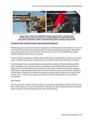 DUST CONTROL HANDBOOK FOR INDUSTRIAL MINERALS MINING AND PROCESSING
CONVEYING AND TRANSPORT 199
Figure 6.20. A wash box installed and being used to clean a conveyor belt.
The left photo shows a wash box (in orange) installed. The right photo shows
spray bars and cleaners inside a wash box being used to clean a conveyor belt.
Photo by Martin Engineering Photo by ASCGO
CONVEYOR OPERATION AND MAINTENANCE
Maintaining a clean, safe mineral processing plant is a challenge due to the number of conveyors
involved and the total distance material travels through a mineral processing plant. Some belts
are located outside where dust liberation may not be as critical as when the belts are located
within a building where workers are present.
Conveyor belts can generate or liberate dust whether they are loaded heavily with ore or running
empty. Therefore, the practice of operating conveyor belts without load should be minimized.
Controlling dust from conveyors requires constant daily vigilance by the maintenance staff to
repair and replace worn and broken parts, including conveyor belting. Belt examinations are
required every working shift to ensure all parts of the system are performing to their capacity.
Material can escape through chutes worn from rust or abrasion, and even small holes created by
missing bolts or larger holes created from open access doors can be a pathway for fugitive dust.
In some cases, it may become necessary to replace an entire loading chute to ensure proper
containment.
Belt Splices
All conveyor belts require at least one splice to connect the ends together and thus close the loop.
Due to belt failures, conveyors can often have more than one splice. Mechanical and vulcanized
splices (Figure 6.21) are commonly used in the mining industry.
 