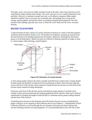 DUST CONTROL HANDBOOK FOR INDUSTRIAL MINERALS MINING AND PROCESSING
CONVEYING AND TRANSPORT 201
Normally, screw conveyors are totally enclosed except at the ends, where dust emissions can be
controlled by proper transfer chute design. The screw conveyor cover is usually fastened by nuts
and bolts. However, to maintain a proper dust seal, a self-adhesive neoprene rubber gasket
should be installed. Screw conveyors are essentially dust- and spillage-free as long as the
casings, packing glands, and transfer chutes are properly designed and maintained. The only
location where spillage typically may occur is where the screw shaft exits the screw conveyor
housing.
BUCKET ELEVATORS
A typical bucket elevator consists of a series of buckets mounted on a chain or belt that operates
with head and boot pulleys (Figure 6.23). The buckets are loaded by scooping up material from
the boot (bottom) or by feeding material into the buckets. Material is discharged as the bucket
passes over the head pulley. Bucket elevators are efficient in hauling materials to height at steep
to vertical angles while utilizing a small footprint.
Figure 6.23. Illustration of a bucket elevator.
Head pulley
Bucket
Hopper
Boot
Boot pulley
Elevator
belt
Discharge
chute
A steel casing usually encloses the entire assembly and effectively contains dust. Casings should
be kept closed and should be monitored for the development of holes. Dust emissions typically
occur at the boot of the elevator where material is being fed into the elevator or at the head of the
elevator where material is being discharged.
Emissions at the boot of the elevator can be controlled by proper design of a transfer chute
(similar to belt conveyors) between the feeding equipment and the elevator. Dust can be reduced
significantly by keeping the height of material fall to a minimum and by gently loading material
into the boot of the elevator.
Controlling dust emission at the discharge end of the bucket elevator can be accomplished by
proper venting to an air cleaning or dust collection device (see Chapter 2—Fundamentals of Dust
Collection Systems), as well as through the use of proper enclosures and chutes between the
elevator discharge and the receiving equipment. It is recommended that at least 100 cfm of dust
 