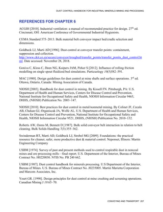 DUST CONTROL HANDBOOK FOR INDUSTRIAL MINERALS MINING AND PROCESSING
CONVEYING AND TRANSPORT 207
REFERENCES FOR CHAPTER 6
ACGIH [2010]. Industrial ventilation: a manual of recommended practice for design. 27th
ed.
Cincinnati, OH: American Conference of Governmental Industrial Hygienists.
CEMA Standard 575–2013. Bulk material belt conveyor impact bed/cradle selection and
dimensions.
Goldbeck LJ, Marti AD [1996]. Dust control at conveyor transfer points: containment,
suppression and collection.
http://www.ckit.co.za/secure/conveyor/troughed/transfer_points/transfer_ponits_dust_control.ht
ml. Date accessed: November 28, 2018.
Goniva C, Kloss C, Deen NG, Kuipers JAM, Pirker S [2012]. Influence of rolling friction
modelling on single spout fluidized bed simulations. Particuology 10(5)582–591.
MAC [1980]. Design guidelines for dust control at mine shafts and surface operations. 3rd
ed.
Ottawa, Ontario, Canada: Mining Association of Canada.
NIOSH [2003]. Handbook for dust control in mining. By Kissell FN. Pittsburgh, PA: U.S.
Department of Health and Human Services, Centers for Disease Control and Prevention,
National Institute for Occupational Safety and Health, NIOSH Information Circular 9465,
DHHS, (NIOSH) Publication No. 2003–147.
NIOSH [2010]. Best practices for dust control in metal/nonmetal mining. By Colinet JF, Cecala
AB, Chekan GJ, Organiscak JA, Wolfe AL. U.S. Department of Health and Human Services,
Centers for Disease Control and Prevention, National Institute for Occupational Safety and
Health, NIOSH Information Circular 9521, DHHS, (NIOSH) Publication No. 2010–132.
Roberts AW, Ooms M, Bennett D [1987]. Bulk solid conveyor belt interaction in relation to belt
cleaning. Bulk Solids Handling 7(3):355–362.
Swinderman RT, Marti AD, Goldbeck LJ, Strebel MG [2009]. Foundations: the practical
resource for cleaner, safer, more productive dust & material control. Neponset, Illinois: Martin
Engineering Company
USBM [1974]. Survey of past and present methods used to control respirable dust in noncoal
mines and ore processing mills—final report. U.S. Department of the Interior, Bureau of Mines
Contract No. H0220030. NTIS No. PB 240 662.
USBM [1987]. Dust control handbook for minerals processing. U.S Department of the Interior,
Bureau of Mines. U.S. Bureau of Mines Contract No. J0235005. Martin Marietta Corporation
and Marcom Associates, Inc.
Yourt GR. [1990]. Design principles for dust control at mine crushing and screening operations.
Canadian Mining J 10:65–70.
 