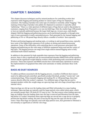 DUST CONTROL HANDBOOK FOR INDUSTRIAL MINERALS MINING AND PROCESSING
BAGGING 211
CHAPTER 7: BAGGING
This chapter discusses techniques used by mineral producers for controlling worker dust
exposures while bagging and stacking product in various types of bags for shipment to
customers. The loading of product into some type of container is normally called “bagging.” The
stacking of these bags of product onto pallets for shipment to customers is typically called
“palletizing.” There is a wide spectrum of different types of bags that are used to ship product to
customers, ranging from 50-pound to over one-ton bulk bags. Only the smaller bags (100 pounds
or less) are typically palletized because the larger bulk bags are, in most cases, individually
shipped. Both the bagging and palletizing process can be performed manually or through some
type of semi-automated or totally automated process. Dust generated by the manual bagging and
palletizing of 50- to 100-pound bags directly affects a number of workers’ dust exposures.
Workers performing bagging and stacking tasks, or working in and around these areas, typically
have some of the highest dust exposures of all workers at mining and mineral processing
operations. Some of the difficulties with controlling dust in work processes associated with
bagging and palletizing are the wide range of different equipment being used and the variety of
bag types. The bagging process can range from single-station manual bagging units to fully
automated multi-station machines.
In addition to the potential for high respirable dust exposures from the bagging and palletizing
process, there is also a significant risk for musculoskeletal disorder (MSD) from all the repetitive
motion and the significant weight lifted by workers while performing tasks associated with these
processes. These dust exposure and MSD concerns have motivated many operations to pursue
the implementation of equipment that either semi-automates or totally automates these work
tasks.
BAGS AS DUST SOURCES
To address problems associated with the bagging process, a number of different dust sources
need to be addressed and controlled, specifically product blowback, product “rooster tail,” and
contaminated bags. When manually bagging and stacking 50- to 100-pound bags, these dust
sources directly affect the worker’s exposure. Two different types of bags that are used to
transport product within this weight range are open-top bags and valve bags (closed bags with an
internal valve).
Open-top bags are slid up over the loading chute and filled with product in a mass loading
technique. Open-top bags are typically used for larger particle sizes called whole grain, which
are normally greater than 120 mesh (0.125 mm) in size. The dust sources when loading open-top
bags are leakage from the loading chute once the bag is removed and liberation from the open
bag before it is sealed. Sometimes these open-top bags are moved into a cage device to properly
position the bag before sealing; this task of moving the bag into the cage can also be a dust
source. Since these bags are typically used with large particle sizes, dust generated or liberated is
not normally as significant as with the valve bags.
 