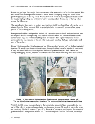 DUST CONTROL HANDBOOK FOR INDUSTRIAL MINERALS MINING AND PROCESSING
212 BAGGING
For valve-type bags, three major dust sources need to be addressed for effective dust control. The
first dust source is from product blowback, which occurs during bag filling and results from
product spewing out of the bag valve. Product blowback occurs as excess pressure builds inside
the bag during bag filling and is then relieved by air and product flowing out of the bag valve
around the fill nozzle.
The second major dust source is product spewing from the fill nozzle and bag valve as the bag is
ejected from the filling machine. This is typically called a “rooster tail” because of the spray
pattern of the escaping product.
Both product blowback and product “rooster tail” occur because of the air pressure injected into
the bag with product during filling. Both release dust into the air and contaminate the outside
surface of the bag. The contaminated bags then become the third significant source of dust
exposure for the bag stackers, or for any other individuals handling the bags, including the end
user of the product.
Figure 7.1 shows product blowback during bag filling, product “rooster tail” as the bag is ejected
from the fill nozzle, and dust contamination on the outside of the bag after loading is completed.
If bags are undersized, they create a greater amount of product blowback and “rooster tail”
during the bagging process, and this needs to be considered when evaluating these dust sources.
Figure 7.1. Dust sources during bagging. The left photo shows product “rooster tail.”
The top right photo shows product blowback. The bottom right photo shows dust-soiled bag.
Photos by NIOSH
With 50- to 100-pound bags, another area that impacts the amount of dust generated is the bag
valve. The valve is an internal sleeve in the bag through which the fill nozzle is inserted prior to
the bag being filled with product (Figure 7.2). The type of bag valve used impacts the amount of
product blowback and product “rooster tail.” Once the bag falls from the fill station, the weight
 