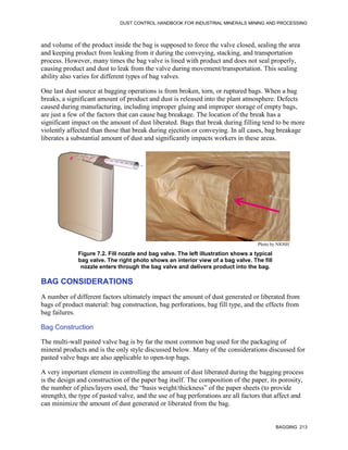 DUST CONTROL HANDBOOK FOR INDUSTRIAL MINERALS MINING AND PROCESSING
BAGGING 213
and volume of the product inside the bag is supposed to force the valve closed, sealing the area
and keeping product from leaking from it during the conveying, stacking, and transportation
process. However, many times the bag valve is lined with product and does not seal properly,
causing product and dust to leak from the valve during movement/transportation. This sealing
ability also varies for different types of bag valves.
One last dust source at bagging operations is from broken, torn, or ruptured bags. When a bag
breaks, a significant amount of product and dust is released into the plant atmosphere. Defects
caused during manufacturing, including improper gluing and improper storage of empty bags,
are just a few of the factors that can cause bag breakage. The location of the break has a
significant impact on the amount of dust liberated. Bags that break during filling tend to be more
violently affected than those that break during ejection or conveying. In all cases, bag breakage
liberates a substantial amount of dust and significantly impacts workers in these areas.
Figure 7.2. Fill nozzle and bag valve. The left illustration shows a typical
bag valve. The right photo shows an interior view of a bag valve. The fill
nozzle enters through the bag valve and delivers product into the bag.
Photo by NIOSH
BAG CONSIDERATIONS
A number of different factors ultimately impact the amount of dust generated or liberated from
bags of product material: bag construction, bag perforations, bag fill type, and the effects from
bag failures.
Bag Construction
The multi-wall pasted valve bag is by far the most common bag used for the packaging of
mineral products and is the only style discussed below. Many of the considerations discussed for
pasted valve bags are also applicable to open-top bags.
A very important element in controlling the amount of dust liberated during the bagging process
is the design and construction of the paper bag itself. The composition of the paper, its porosity,
the number of plies/layers used, the “basis weight/thickness” of the paper sheets (to provide
strength), the type of pasted valve, and the use of bag perforations are all factors that affect and
can minimize the amount of dust generated or liberated from the bag.
 