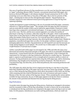 DUST CONTROL HANDBOOK FOR INDUSTRIAL MINERALS MINING AND PROCESSING
214 BAGGING
One area of significant advances by bag manufacturers over the years has been the improvements
in “paper” technology [Kearns 2004]. Currently, conventional natural kraft (NK) paper, also
known as flat kraft (FK) paper, is the industry standard. Normal constructions for 50- to 100-
pound bags are to use either three or four plies of NK paper. Due to the low porosity of NK
paper—meaning that air does not flow through the paper material—bag perforations are
normally required for most industrial mineral processing applications to keep the bag from
rupturing/exploding.
Another development in paper technology is the use of extensible kraft (EK) paper, sometimes
referred to as “high-performance paper.” The strength of this EK paper has been increased to
such an extent that the number of plies can be reduced by approximately 30 percent in multi-
layer bags when compared to conventional kraft papers. A savings in paper can be achieved in
one of two ways. The first, and the most common approach, is to reduce the number of
plies/layers in the bag. For instance, rather than using NK or FK paper, which would normally
require three or four plies/layers to obtain the needed strength, EK paper can typically be used to
reduce the number of plies/layers to just two. For every ply/layer that is reduced, there is a
benefit from an increase in the bag’s porosity, thus allowing the bag to breathe better. Despite its
popularity, extensible kraft paper does not allow for the proper ventilation required for many
packaging applications; therefore, bag perforations are still required to provide the necessary air
escape during bagging to avoid ruptures. The second way to reduce paper is by reducing the
weight/thickness of each ply/layer of paper.
Airflow extensible kraft (AEK) paper was developed in the 1990s and offers the same cross-
directional and machine-directional strength as EK paper, but with an air-permeable (breathable)
characteristic. A great benefit from this air-permeability characteristic is that it eliminates the
requirement for void spaces in the bag construction, allowing for a smaller bag size. The porous
paper is superior to perforated paper as far as strength and air evacuation (ability to relieve air
pressure). No bag perforations are required when using this AEK paper type, and by eliminating
perforations, bag strength can be increased by as much as 20 percent. The faster the air is
evacuated from bags, the faster they can be filled and palletized, thus increasing production and
profitability.
The AEK paper also allows the flow of air to depressurize the bag at a rate three to four times
faster than standard kraft (NK or FK) paper and at the same time retains bag strength. The paper
acts as a filter during the bag filling process which allows the product to flow freely into the bag
while containing dust that could be liberated into the work environment and expose workers.
Because of this, the outer surface of the bag stays cleaner. When considering the various options
available for bag construction, the use of AEK paper appears to be the best choice to minimize
the amount of dust generated and liberated from the bag during the filling process.
Bag Perforations
As product enters the paper bag during the filling process, fluidizing air entrapped in the product
must be evacuated in order to fill the bag with product. In order to remove the air as the product
is introduced into the bag, perforations are integrated in the paper used in the bag to serve as vent
holes. For this purpose, manufacturers use multi-wall bag perforations, which are small vent
 