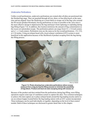 DUST CONTROL HANDBOOK FOR INDUSTRIAL MINERALS MINING AND PROCESSING
216 BAGGING
Undervalve Perforations
Unlike overall perforations, undervalve perforations are created after all plies are positioned into
the finished bag stage. They are punched through all two, three, or four plies/layers at the same
time and are aligned. Since the fluidizing air is most likely to escape out of the bag valve around
the fill nozzle (product blowback), having perforations as close as possible to the valve area is
the most effective design to depressurize the bag and keep it from rupturing or exploding during
bag filling (Figure 7.4). In addition, this location minimizes the amount of bag contamination as
the excess air and product escape. The perforation pattern can range from1/4- x 1/4-inch centers
up to 1- x 1-inch centers. Perforation sizes are the same as for the overall perforations: 1/8, 3/32,
or 1/16 inches. Using an exhaust hood with a local exhaust ventilation (LEV) system is most
beneficial in this application because of the likelihood of product escaping from the bag during
the filling process.
Figure 7.4. Photo showing how undervalve perforations relieve excess
pressure from a bag during the filling process to minimize the possibility
of bag failure. Product and dust are seen escaping along with excess air.
Photo by NIOSH
Because of the product and dust emitted from the perforations during bag filling, most filling
operations require some type of ventilation system to capture this dust. Two common techniques
to achieve this dust capture are to place exhaust hoods around the bag loading nozzles and/or to
use an exhaust hopper located below the bag loading station with an LEV system incorporated.
These techniques can be used individually or together, depending on the level of dust control
needed. Both of these techniques are discussed in greater detail later in this chapter.
 