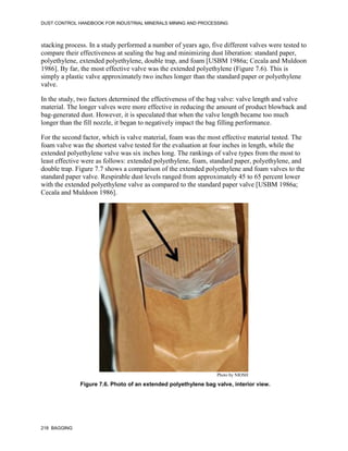 DUST CONTROL HANDBOOK FOR INDUSTRIAL MINERALS MINING AND PROCESSING
218 BAGGING
stacking process. In a study performed a number of years ago, five different valves were tested to
compare their effectiveness at sealing the bag and minimizing dust liberation: standard paper,
polyethylene, extended polyethylene, double trap, and foam [USBM 1986a; Cecala and Muldoon
1986]. By far, the most effective valve was the extended polyethylene (Figure 7.6). This is
simply a plastic valve approximately two inches longer than the standard paper or polyethylene
valve.
In the study, two factors determined the effectiveness of the bag valve: valve length and valve
material. The longer valves were more effective in reducing the amount of product blowback and
bag-generated dust. However, it is speculated that when the valve length became too much
longer than the fill nozzle, it began to negatively impact the bag filling performance.
For the second factor, which is valve material, foam was the most effective material tested. The
foam valve was the shortest valve tested for the evaluation at four inches in length, while the
extended polyethylene valve was six inches long. The rankings of valve types from the most to
least effective were as follows: extended polyethylene, foam, standard paper, polyethylene, and
double trap. Figure 7.7 shows a comparison of the extended polyethylene and foam valves to the
standard paper valve. Respirable dust levels ranged from approximately 45 to 65 percent lower
with the extended polyethylene valve as compared to the standard paper valve [USBM 1986a;
Cecala and Muldoon 1986].
Figure 7.6. Photo of an extended polyethylene bag valve, interior view.
Photo by NIOSH
 