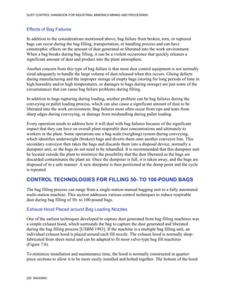DUST CONTROL HANDBOOK FOR INDUSTRIAL MINERALS MINING AND PROCESSING
220 BAGGING
Effects of Bag Failures
In addition to the considerations mentioned above, bag failure from broken, torn, or ruptured
bags can occur during the bag filling, transportation, or handling process and can have
catastrophic effects on the amount of dust generated or liberated into the work environment.
When a bag breaks during bag filling, it can be a violent occurrence that quickly releases a
significant amount of dust and product into the plant atmosphere.
Another concern from this type of bag failure is that most dust control equipment is not normally
sized adequately to handle the large volume of dust released when this occurs. Gluing defects
during manufacturing and the improper storage of empty bags (storing for long periods of time in
high humidity and/or high temperatures, or damages to bags during storage) are just some of the
circumstances that can cause bag failure problems during filling.
In addition to bags rupturing during loading, another problem can be bag failures during the
conveying or pallet loading process, which can also cause a significant amount of dust to be
liberated into the work environment. Bag failures most often occur from rips and tears from
sharp edges during conveying, or damage from mishandling during pallet loading.
Every operation needs to address how it will deal with bag failures because of the significant
impact that they can have on overall plant respirable dust concentrations and ultimately to
workers in the plant. Some operations use a bag scale (weighing) system during conveying,
which identifies underweight (broken) bags and diverts them onto another conveyor line. This
secondary conveyor then takes the bags and discards them into a disposal device, normally a
dumpster unit, so the bags do not need to be rehandled. It is recommended that this dumpster unit
be located outside the plant to minimize the possibility that the dust liberated as the bags are
discarded contaminates the plant air. Once the dumpster is full, it is taken away, and the bags are
disposed of in a safe manner. A new dumpster is then positioned at the dump point and the cycle
is repeated.
CONTROL TECHNOLOGIES FOR FILLING 50- TO 100-POUND BAGS
The bag filling process can range from a single-station manual bagging unit to a fully automated
multi-station machine. This section addresses various control techniques to reduce respirable
dust during bag filling of 50- to 100-pound bags.
Exhaust Hood Placed around Bag Loading Nozzles
One of the earliest techniques developed to capture dust generated from bag filling machines was
a simple exhaust hood, which surrounds the bag to capture the dust generated and liberated
during the bag filling process [USBM 1983]. If the machine is a multiple bag filling unit, an
individual exhaust hood is placed around each fill nozzle. The exhaust hood is normally shop-
fabricated from sheet metal and can be adapted to fit most valve-type bag fill machines
(Figure 7.8).
To minimize installation and maintenance time, the hood is normally constructed in quarter-
piece sections to allow it to be more easily installed and bolted together. The bottom of the hood
 