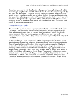 DUST CONTROL HANDBOOK FOR INDUSTRIAL MINERALS MINING AND PROCESSING
BAGGING 223
One critical component for both the exhaust hood being around each bag loading nozzle and the
exhaust hopper being below the entire fill station is to provide clean (dust-free) makeup air to the
bag filling area. Any time an LEV system is used to capture dust generated at a bagging station,
air will be drawn from the surrounding area as makeup air. Since this makeup air flows over the
bag operator before being captured by the LEV system, it is important that it be dust-free so as to
not increase the exposure of the bag operator [USBM 1986b; Constance 2004]. Outside air can
be used as makeup air when there are no outside dust sources near the intake location and when
outside air temperatures are acceptable.
Dual-nozzle Bagging System
The primary dust sources for manual bagging have been identified as product blowback, product
“rooster tail,” and contaminated bags. The dual-nozzle bagging system is designed to reduce
these major dust sources and lower the exposure of the bag operator. Figure 7.10 depicts the
major components of the dual-nozzle bagging system. This system uses a two-nozzle
arrangement with an improved bag clamp to reduce the amount of product blowback and product
“rooster tail.”
In the original design, a single nozzle is used to fill the bag with product. With the two-nozzle
arrangement, the inner nozzle is used to fill the bag and the outer nozzle relieves excess pressure
from the bag after it has been filled. Once filling is completed, depressurization of the bag is
accomplished with the aid of an eductor, which uses the venturi principle (compressed air
entraining additional exhaust air) to exhaust excess air from the bag at approximately 50 cfm.
This exhaust is controlled by a pinch valve, which is opened when the exhaust is on. The bag is
slightly overfilled and held in place by the bag clamps. The pinch valve is then opened and the
exhaust is initiated to depressurize the bag. After a few seconds, the bag clamp opens and the bag
falls from the fill station. The exhaust system also continues to operate as the bag falls away,
cleaning the bag valve area. The exhausted material can then be recycled back into the system.
 