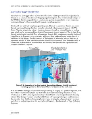 DUST CONTROL HANDBOOK FOR INDUSTRIAL MINERALS MINING AND PROCESSING
226 BAGGING
Overhead Air Supply Island System
The Overhead Air Supply Island System (OASIS) can be used to provide an envelope of clean,
filtered air to a worker at a stationary bagging or palletizing unit. One of the main advantages of
the OASIS is that it is suspended over a worker and operates independently of any processing
equipment. Figure 7.12 shows an OASIS located over a bag operator.
The OASIS is a relatively simple design and system. Plant air is drawn into the unit and passes
through a primary filtering chamber, normally using high-efficiency particulate air (HEPA)
filters. After the air exits the primary chamber, it passes through an optional heating or cooling
area, which can be incorporated into the unit if temperature control is desired. The air then flows
through a distribution manifold filter when exiting the unit. This provides an even distribution of
clean filtered airflow down over the worker while providing backup filtering in case there is a
problem with the primary filtering chamber. If the bagging or palletizing process generates a
significant amount of dust, it will contaminate the envelope of clean air from the OASIS after it
flows down over the worker. In these cases, it is normally advisable to then capture this dust-
laden air with an LEV system.
Figure 7.12. Illustration of an Overhead Air Supply Island System (OASIS) positioned
over a bag operator to deliver clean filtered air down over the work area.
Distribution chamber
and secondary filter
Primary filter
Filter
air zone
With the OASIS, the target is to have an average velocity of roughly 375 fpm flowing down over
the worker, which normally keeps any dust-laden plant air from entering the clean air core
[Volkwein et al. 1986]. One important feature with an OASIS is to incorporate a self-cleaning
primary filter design. There are a number of different self-cleaning techniques used to remove
the dust cake from the filters. For example, the reverse air jet pulse collector is a very common
and effective method to perform this task (refer to Chapter 2—Fundamentals of Dust Collection
Systems).
 