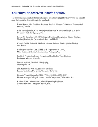 DUST CONTROL HANDBOOK FOR INDUSTRIAL MINERALS MINING AND PROCESSING
ACKNOWLEDGMENTS, FIRST EDITION
The following individuals, listed alphabetically, are acknowledged for their review and valuable
contributions to the first edition of this handbook.
Roger Bresee, Vice President, Technical Services, Unimin Corporation, Peterborough,
Ontario, Canada.
Chris Bryan (retired), CMSP, Occupational Health & Safety Manager, U.S. Silica
Company, Berkeley Springs, WV.
Robert M. Castellan, MD, MPH, Expert, Division of Respiratory Disease Studies,
National Institute for Occupational Safety and Health.
Cynthia Farrier, Graphics Specialist, National Institute for Occupational Safety
and Health.
Christopher Findlay, CIH, CMSP, U.S. Department of Labor,
Mine Safety and Health Administration, Arlington, VA.
Ian Firth, Principal Adviser, Occupational Health, Rio Tinto Limited,
Bundoora, Victoria, Australia.
Marion Molchen, Molchen Photography,
Washington, PA.
Jan Mutmansky, PhD, PE, Professor Emeritus,
Pennsylvania State University, University Park, PA.
Kenneth Vorpahl (retired), CIH (1973–2009), CSP, (1976–2009)
General Manager/Safety & Health, Unimin Corporation, Winchester, VA.
Richard Wood, International Union of Operating Engineers,
National HAZMAT Program, Beaver, WV.
 