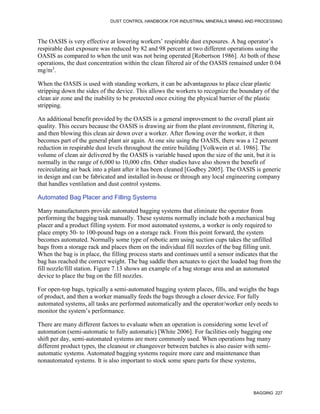 DUST CONTROL HANDBOOK FOR INDUSTRIAL MINERALS MINING AND PROCESSING
BAGGING 227
The OASIS is very effective at lowering workers’ respirable dust exposures. A bag operator’s
respirable dust exposure was reduced by 82 and 98 percent at two different operations using the
OASIS as compared to when the unit was not being operated [Robertson 1986]. At both of these
operations, the dust concentration within the clean filtered air of the OASIS remained under 0.04
mg/m3
.
When the OASIS is used with standing workers, it can be advantageous to place clear plastic
stripping down the sides of the device. This allows the workers to recognize the boundary of the
clean air zone and the inability to be protected once exiting the physical barrier of the plastic
stripping.
An additional benefit provided by the OASIS is a general improvement to the overall plant air
quality. This occurs because the OASIS is drawing air from the plant environment, filtering it,
and then blowing this clean air down over a worker. After flowing over the worker, it then
becomes part of the general plant air again. At one site using the OASIS, there was a 12 percent
reduction in respirable dust levels throughout the entire building [Volkwein et al. 1986]. The
volume of clean air delivered by the OASIS is variable based upon the size of the unit, but it is
normally in the range of 6,000 to 10,000 cfm. Other studies have also shown the benefit of
recirculating air back into a plant after it has been cleaned [Godbey 2005]. The OASIS is generic
in design and can be fabricated and installed in-house or through any local engineering company
that handles ventilation and dust control systems.
Automated Bag Placer and Filling Systems
Many manufacturers provide automated bagging systems that eliminate the operator from
performing the bagging task manually. These systems normally include both a mechanical bag
placer and a product filling system. For most automated systems, a worker is only required to
place empty 50- to 100-pound bags on a storage rack. From this point forward, the system
becomes automated. Normally some type of robotic arm using suction cups takes the unfilled
bags from a storage rack and places them on the individual fill nozzles of the bag filling unit.
When the bag is in place, the filling process starts and continues until a sensor indicates that the
bag has reached the correct weight. The bag saddle then actuates to eject the loaded bag from the
fill nozzle/fill station. Figure 7.13 shows an example of a bag storage area and an automated
device to place the bag on the fill nozzles.
For open-top bags, typically a semi-automated bagging system places, fills, and weighs the bags
of product, and then a worker manually feeds the bags through a closer device. For fully
automated systems, all tasks are performed automatically and the operator/worker only needs to
monitor the system’s performance.
There are many different factors to evaluate when an operation is considering some level of
automation (semi-automatic to fully automatic) [White 2006]. For facilities only bagging one
shift per day, semi-automated systems are more commonly used. When operations bag many
different product types, the cleanout or changeover between batches is also easier with semi-
automatic systems. Automated bagging systems require more care and maintenance than
nonautomated systems. It is also important to stock some spare parts for these systems,
 