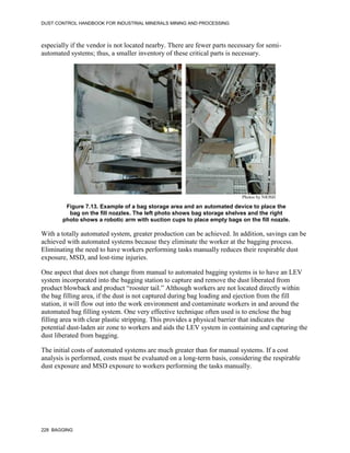 DUST CONTROL HANDBOOK FOR INDUSTRIAL MINERALS MINING AND PROCESSING
228 BAGGING
especially if the vendor is not located nearby. There are fewer parts necessary for semi-
automated systems; thus, a smaller inventory of these critical parts is necessary.
Figure 7.13. Example of a bag storage area and an automated device to place the
bag on the fill nozzles. The left photo shows bag storage shelves and the right
photo shows a robotic arm with suction cups to place empty bags on the fill nozzle.
Photos by NIOSH
With a totally automated system, greater production can be achieved. In addition, savings can be
achieved with automated systems because they eliminate the worker at the bagging process.
Eliminating the need to have workers performing tasks manually reduces their respirable dust
exposure, MSD, and lost-time injuries.
One aspect that does not change from manual to automated bagging systems is to have an LEV
system incorporated into the bagging station to capture and remove the dust liberated from
product blowback and product “rooster tail.” Although workers are not located directly within
the bag filling area, if the dust is not captured during bag loading and ejection from the fill
station, it will flow out into the work environment and contaminate workers in and around the
automated bag filling system. One very effective technique often used is to enclose the bag
filling area with clear plastic stripping. This provides a physical barrier that indicates the
potential dust-laden air zone to workers and aids the LEV system in containing and capturing the
dust liberated from bagging.
The initial costs of automated systems are much greater than for manual systems. If a cost
analysis is performed, costs must be evaluated on a long-term basis, considering the respirable
dust exposure and MSD exposure to workers performing the tasks manually.
 