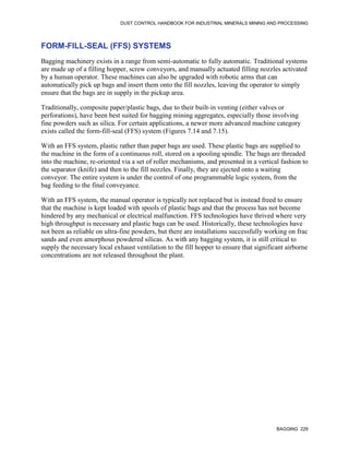 DUST CONTROL HANDBOOK FOR INDUSTRIAL MINERALS MINING AND PROCESSING
BAGGING 229
FORM-FILL-SEAL (FFS) SYSTEMS
Bagging machinery exists in a range from semi-automatic to fully automatic. Traditional systems
are made up of a filling hopper, screw conveyors, and manually actuated filling nozzles activated
by a human operator. These machines can also be upgraded with robotic arms that can
automatically pick up bags and insert them onto the fill nozzles, leaving the operator to simply
ensure that the bags are in supply in the pickup area.
Traditionally, composite paper/plastic bags, due to their built-in venting (either valves or
perforations), have been best suited for bagging mining aggregates, especially those involving
fine powders such as silica. For certain applications, a newer more advanced machine category
exists called the form-fill-seal (FFS) system (Figures 7.14 and 7.15).
With an FFS system, plastic rather than paper bags are used. These plastic bags are supplied to
the machine in the form of a continuous roll, stored on a spooling spindle. The bags are threaded
into the machine, re-oriented via a set of roller mechanisms, and presented in a vertical fashion to
the separator (knife) and then to the fill nozzles. Finally, they are ejected onto a waiting
conveyor. The entire system is under the control of one programmable logic system, from the
bag feeding to the final conveyance.
With an FFS system, the manual operator is typically not replaced but is instead freed to ensure
that the machine is kept loaded with spools of plastic bags and that the process has not become
hindered by any mechanical or electrical malfunction. FFS technologies have thrived where very
high throughput is necessary and plastic bags can be used. Historically, these technologies have
not been as reliable on ultra-fine powders, but there are installations successfully working on frac
sands and even amorphous powdered silicas. As with any bagging system, it is still critical to
supply the necessary local exhaust ventilation to the fill hopper to ensure that significant airborne
concentrations are not released throughout the plant.
 