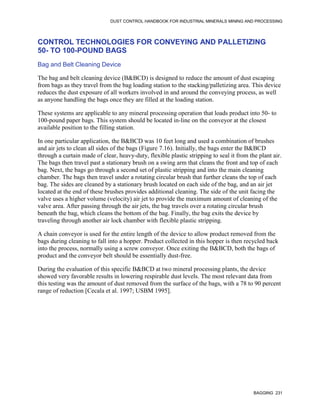 DUST CONTROL HANDBOOK FOR INDUSTRIAL MINERALS MINING AND PROCESSING
BAGGING 231
CONTROL TECHNOLOGIES FOR CONVEYING AND PALLETIZING
50- TO 100-POUND BAGS
Bag and Belt Cleaning Device
The bag and belt cleaning device (B&BCD) is designed to reduce the amount of dust escaping
from bags as they travel from the bag loading station to the stacking/palletizing area. This device
reduces the dust exposure of all workers involved in and around the conveying process, as well
as anyone handling the bags once they are filled at the loading station.
These systems are applicable to any mineral processing operation that loads product into 50- to
100-pound paper bags. This system should be located in-line on the conveyor at the closest
available position to the filling station.
In one particular application, the B&BCD was 10 feet long and used a combination of brushes
and air jets to clean all sides of the bags (Figure 7.16). Initially, the bags enter the B&BCD
through a curtain made of clear, heavy-duty, flexible plastic stripping to seal it from the plant air.
The bags then travel past a stationary brush on a swing arm that cleans the front and top of each
bag. Next, the bags go through a second set of plastic stripping and into the main cleaning
chamber. The bags then travel under a rotating circular brush that further cleans the top of each
bag. The sides are cleaned by a stationary brush located on each side of the bag, and an air jet
located at the end of these brushes provides additional cleaning. The side of the unit facing the
valve uses a higher volume (velocity) air jet to provide the maximum amount of cleaning of the
valve area. After passing through the air jets, the bag travels over a rotating circular brush
beneath the bag, which cleans the bottom of the bag. Finally, the bag exits the device by
traveling through another air lock chamber with flexible plastic stripping.
A chain conveyor is used for the entire length of the device to allow product removed from the
bags during cleaning to fall into a hopper. Product collected in this hopper is then recycled back
into the process, normally using a screw conveyor. Once exiting the B&BCD, both the bags of
product and the conveyor belt should be essentially dust-free.
During the evaluation of this specific B&BCD at two mineral processing plants, the device
showed very favorable results in lowering respirable dust levels. The most relevant data from
this testing was the amount of dust removed from the surface of the bags, with a 78 to 90 percent
range of reduction [Cecala et al. 1997; USBM 1995].
 